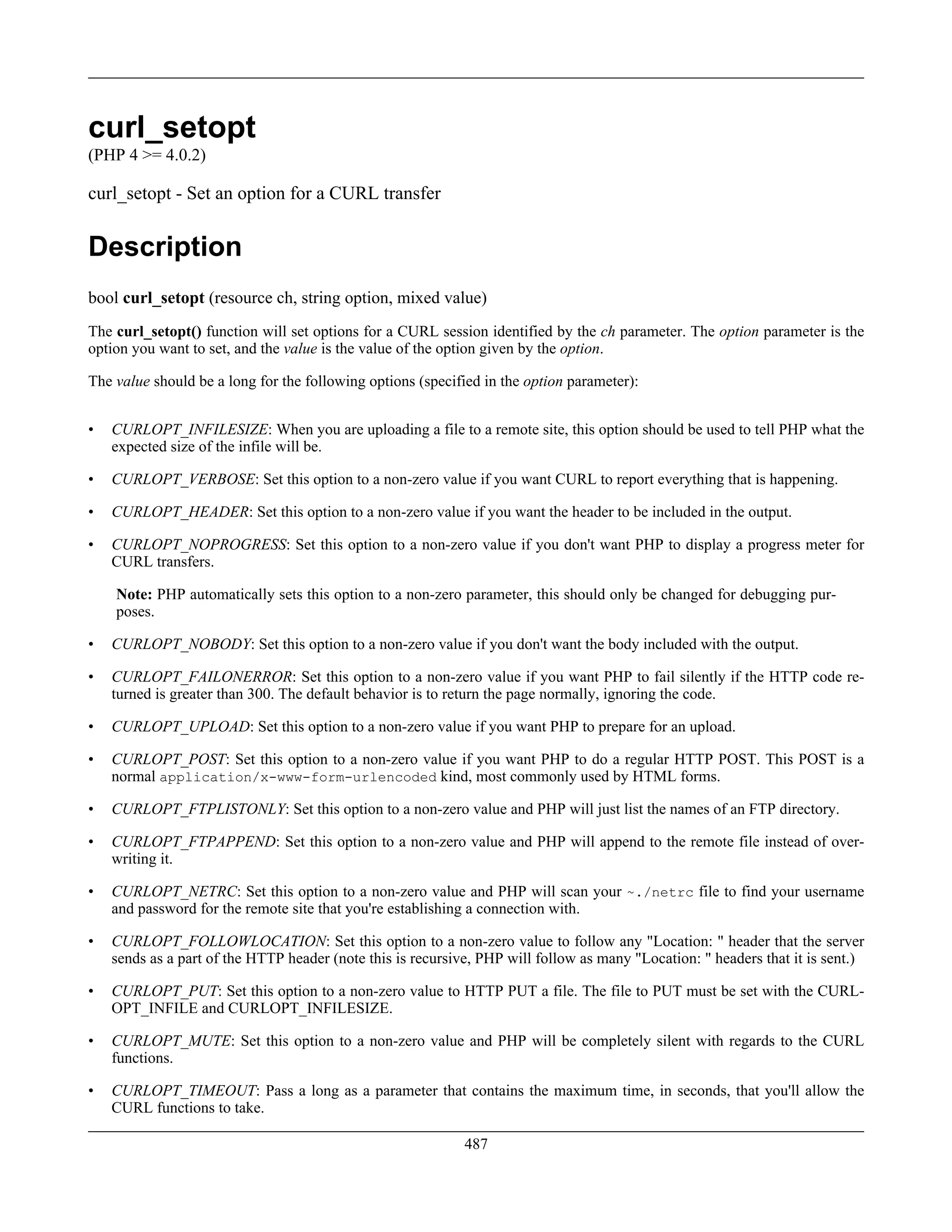 curl_setopt
(PHP 4 >= 4.0.2)
curl_setopt - Set an option for a CURL transfer
Description
bool curl_setopt (resource ch, string option, mixed value)
The curl_setopt() function will set options for a CURL session identified by the ch parameter. The option parameter is the
option you want to set, and the value is the value of the option given by the option.
The value should be a long for the following options (specified in the option parameter):
• CURLOPT_INFILESIZE: When you are uploading a file to a remote site, this option should be used to tell PHP what the
expected size of the infile will be.
• CURLOPT_VERBOSE: Set this option to a non-zero value if you want CURL to report everything that is happening.
• CURLOPT_HEADER: Set this option to a non-zero value if you want the header to be included in the output.
• CURLOPT_NOPROGRESS: Set this option to a non-zero value if you don't want PHP to display a progress meter for
CURL transfers.
Note: PHP automatically sets this option to a non-zero parameter, this should only be changed for debugging pur-
poses.
• CURLOPT_NOBODY: Set this option to a non-zero value if you don't want the body included with the output.
• CURLOPT_FAILONERROR: Set this option to a non-zero value if you want PHP to fail silently if the HTTP code re-
turned is greater than 300. The default behavior is to return the page normally, ignoring the code.
• CURLOPT_UPLOAD: Set this option to a non-zero value if you want PHP to prepare for an upload.
• CURLOPT_POST: Set this option to a non-zero value if you want PHP to do a regular HTTP POST. This POST is a
normal application/x-www-form-urlencoded kind, most commonly used by HTML forms.
• CURLOPT_FTPLISTONLY: Set this option to a non-zero value and PHP will just list the names of an FTP directory.
• CURLOPT_FTPAPPEND: Set this option to a non-zero value and PHP will append to the remote file instead of over-
writing it.
• CURLOPT_NETRC: Set this option to a non-zero value and PHP will scan your ~./netrc file to find your username
and password for the remote site that you're establishing a connection with.
• CURLOPT_FOLLOWLOCATION: Set this option to a non-zero value to follow any "Location: " header that the server
sends as a part of the HTTP header (note this is recursive, PHP will follow as many "Location: " headers that it is sent.)
• CURLOPT_PUT: Set this option to a non-zero value to HTTP PUT a file. The file to PUT must be set with the CURL-
OPT_INFILE and CURLOPT_INFILESIZE.
• CURLOPT_MUTE: Set this option to a non-zero value and PHP will be completely silent with regards to the CURL
functions.
• CURLOPT_TIMEOUT: Pass a long as a parameter that contains the maximum time, in seconds, that you'll allow the
CURL functions to take.
487
 