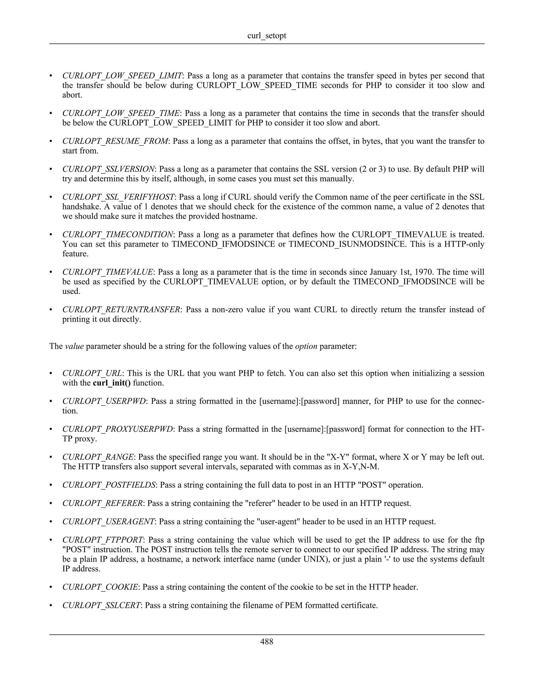 • CURLOPT_LOW_SPEED_LIMIT: Pass a long as a parameter that contains the transfer speed in bytes per second that
the transfer should be below during CURLOPT_LOW_SPEED_TIME seconds for PHP to consider it too slow and
abort.
• CURLOPT_LOW_SPEED_TIME: Pass a long as a parameter that contains the time in seconds that the transfer should
be below the CURLOPT_LOW_SPEED_LIMIT for PHP to consider it too slow and abort.
• CURLOPT_RESUME_FROM: Pass a long as a parameter that contains the offset, in bytes, that you want the transfer to
start from.
• CURLOPT_SSLVERSION: Pass a long as a parameter that contains the SSL version (2 or 3) to use. By default PHP will
try and determine this by itself, although, in some cases you must set this manually.
• CURLOPT_SSL_VERIFYHOST: Pass a long if CURL should verify the Common name of the peer certificate in the SSL
handshake. A value of 1 denotes that we should check for the existence of the common name, a value of 2 denotes that
we should make sure it matches the provided hostname.
• CURLOPT_TIMECONDITION: Pass a long as a parameter that defines how the CURLOPT_TIMEVALUE is treated.
You can set this parameter to TIMECOND_IFMODSINCE or TIMECOND_ISUNMODSINCE. This is a HTTP-only
feature.
• CURLOPT_TIMEVALUE: Pass a long as a parameter that is the time in seconds since January 1st, 1970. The time will
be used as specified by the CURLOPT_TIMEVALUE option, or by default the TIMECOND_IFMODSINCE will be
used.
• CURLOPT_RETURNTRANSFER: Pass a non-zero value if you want CURL to directly return the transfer instead of
printing it out directly.
The value parameter should be a string for the following values of the option parameter:
• CURLOPT_URL: This is the URL that you want PHP to fetch. You can also set this option when initializing a session
with the curl_init() function.
• CURLOPT_USERPWD: Pass a string formatted in the [username]:[password] manner, for PHP to use for the connec-
tion.
• CURLOPT_PROXYUSERPWD: Pass a string formatted in the [username]:[password] format for connection to the HT-
TP proxy.
• CURLOPT_RANGE: Pass the specified range you want. It should be in the "X-Y" format, where X or Y may be left out.
The HTTP transfers also support several intervals, separated with commas as in X-Y,N-M.
• CURLOPT_POSTFIELDS: Pass a string containing the full data to post in an HTTP "POST" operation.
• CURLOPT_REFERER: Pass a string containing the "referer" header to be used in an HTTP request.
• CURLOPT_USERAGENT: Pass a string containing the "user-agent" header to be used in an HTTP request.
• CURLOPT_FTPPORT: Pass a string containing the value which will be used to get the IP address to use for the ftp
"POST" instruction. The POST instruction tells the remote server to connect to our specified IP address. The string may
be a plain IP address, a hostname, a network interface name (under UNIX), or just a plain '-' to use the systems default
IP address.
• CURLOPT_COOKIE: Pass a string containing the content of the cookie to be set in the HTTP header.
• CURLOPT_SSLCERT: Pass a string containing the filename of PEM formatted certificate.
curl_setopt
488
 