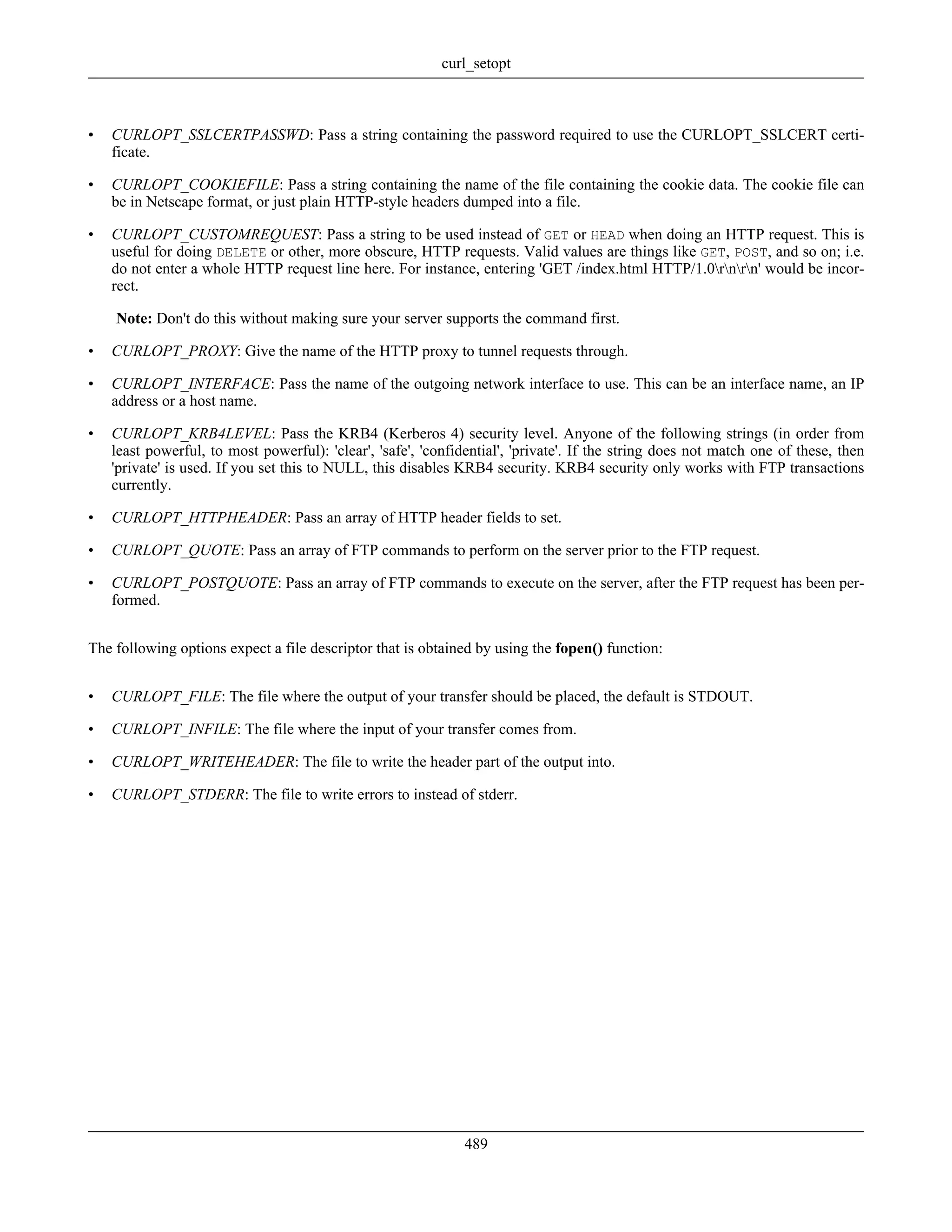 • CURLOPT_SSLCERTPASSWD: Pass a string containing the password required to use the CURLOPT_SSLCERT certi-
ficate.
• CURLOPT_COOKIEFILE: Pass a string containing the name of the file containing the cookie data. The cookie file can
be in Netscape format, or just plain HTTP-style headers dumped into a file.
• CURLOPT_CUSTOMREQUEST: Pass a string to be used instead of GET or HEAD when doing an HTTP request. This is
useful for doing DELETE or other, more obscure, HTTP requests. Valid values are things like GET, POST, and so on; i.e.
do not enter a whole HTTP request line here. For instance, entering 'GET /index.html HTTP/1.0rnrn' would be incor-
rect.
Note: Don't do this without making sure your server supports the command first.
• CURLOPT_PROXY: Give the name of the HTTP proxy to tunnel requests through.
• CURLOPT_INTERFACE: Pass the name of the outgoing network interface to use. This can be an interface name, an IP
address or a host name.
• CURLOPT_KRB4LEVEL: Pass the KRB4 (Kerberos 4) security level. Anyone of the following strings (in order from
least powerful, to most powerful): 'clear', 'safe', 'confidential', 'private'. If the string does not match one of these, then
'private' is used. If you set this to NULL, this disables KRB4 security. KRB4 security only works with FTP transactions
currently.
• CURLOPT_HTTPHEADER: Pass an array of HTTP header fields to set.
• CURLOPT_QUOTE: Pass an array of FTP commands to perform on the server prior to the FTP request.
• CURLOPT_POSTQUOTE: Pass an array of FTP commands to execute on the server, after the FTP request has been per-
formed.
The following options expect a file descriptor that is obtained by using the fopen() function:
• CURLOPT_FILE: The file where the output of your transfer should be placed, the default is STDOUT.
• CURLOPT_INFILE: The file where the input of your transfer comes from.
• CURLOPT_WRITEHEADER: The file to write the header part of the output into.
• CURLOPT_STDERR: The file to write errors to instead of stderr.
curl_setopt
489
 