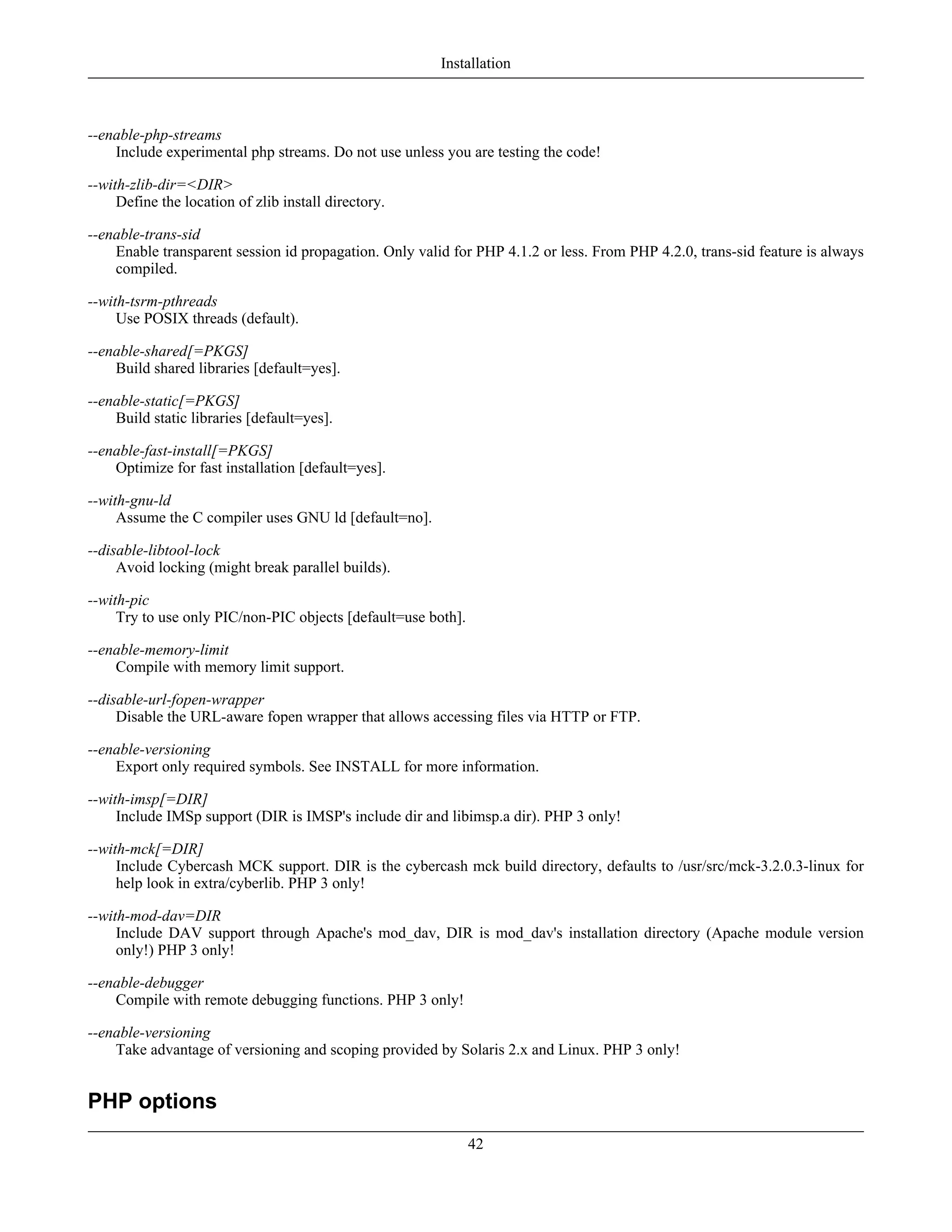 --enable-php-streams
Include experimental php streams. Do not use unless you are testing the code!
--with-zlib-dir=<DIR>
Define the location of zlib install directory.
--enable-trans-sid
Enable transparent session id propagation. Only valid for PHP 4.1.2 or less. From PHP 4.2.0, trans-sid feature is always
compiled.
--with-tsrm-pthreads
Use POSIX threads (default).
--enable-shared[=PKGS]
Build shared libraries [default=yes].
--enable-static[=PKGS]
Build static libraries [default=yes].
--enable-fast-install[=PKGS]
Optimize for fast installation [default=yes].
--with-gnu-ld
Assume the C compiler uses GNU ld [default=no].
--disable-libtool-lock
Avoid locking (might break parallel builds).
--with-pic
Try to use only PIC/non-PIC objects [default=use both].
--enable-memory-limit
Compile with memory limit support.
--disable-url-fopen-wrapper
Disable the URL-aware fopen wrapper that allows accessing files via HTTP or FTP.
--enable-versioning
Export only required symbols. See INSTALL for more information.
--with-imsp[=DIR]
Include IMSp support (DIR is IMSP's include dir and libimsp.a dir). PHP 3 only!
--with-mck[=DIR]
Include Cybercash MCK support. DIR is the cybercash mck build directory, defaults to /usr/src/mck-3.2.0.3-linux for
help look in extra/cyberlib. PHP 3 only!
--with-mod-dav=DIR
Include DAV support through Apache's mod_dav, DIR is mod_dav's installation directory (Apache module version
only!) PHP 3 only!
--enable-debugger
Compile with remote debugging functions. PHP 3 only!
--enable-versioning
Take advantage of versioning and scoping provided by Solaris 2.x and Linux. PHP 3 only!
PHP options
Installation
42
 