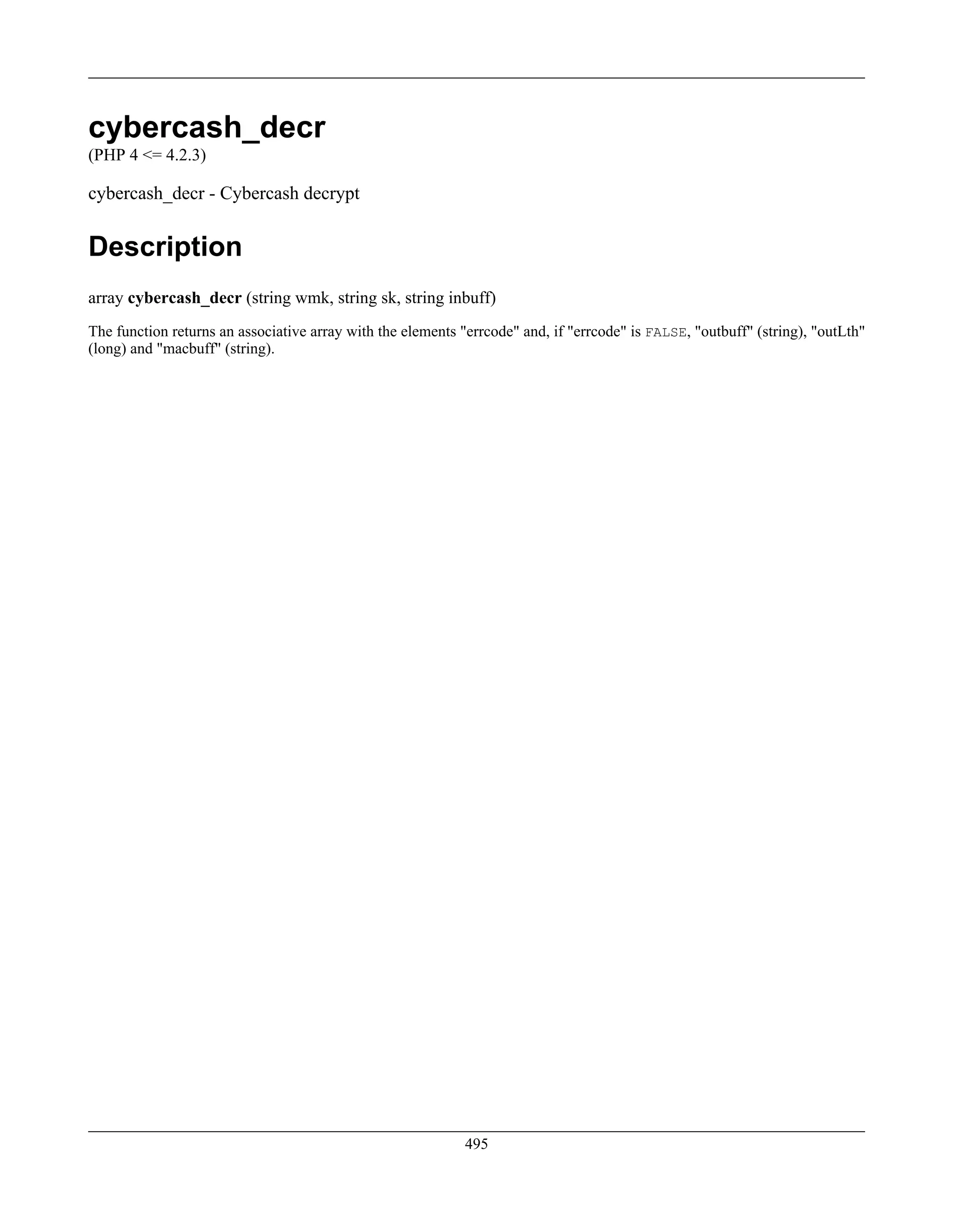 cybercash_decr
(PHP 4 <= 4.2.3)
cybercash_decr - Cybercash decrypt
Description
array cybercash_decr (string wmk, string sk, string inbuff)
The function returns an associative array with the elements "errcode" and, if "errcode" is FALSE, "outbuff" (string), "outLth"
(long) and "macbuff" (string).
495
 