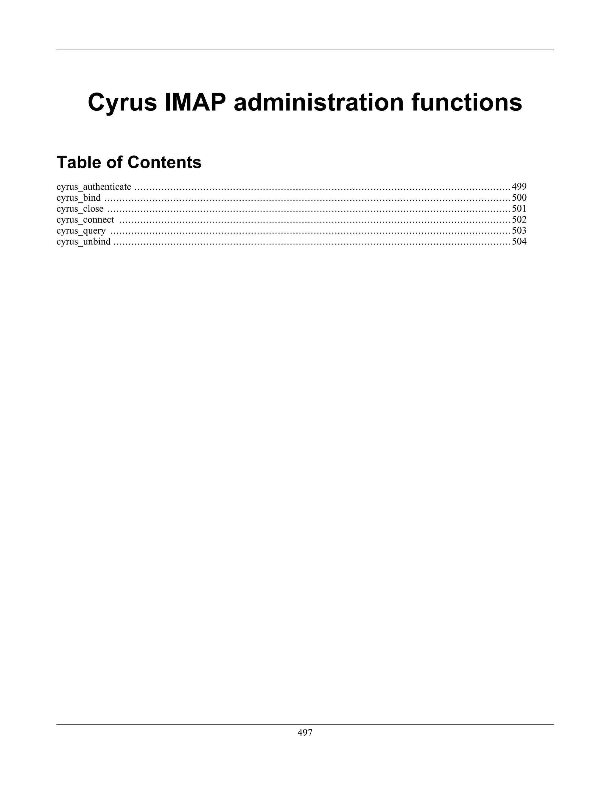 Cyrus IMAP administration functions
Table of Contents
cyrus_authenticate ..............................................................................................................................499
cyrus_bind ........................................................................................................................................500
cyrus_close .......................................................................................................................................501
cyrus_connect ...................................................................................................................................502
cyrus_query ......................................................................................................................................503
cyrus_unbind .....................................................................................................................................504
497
 