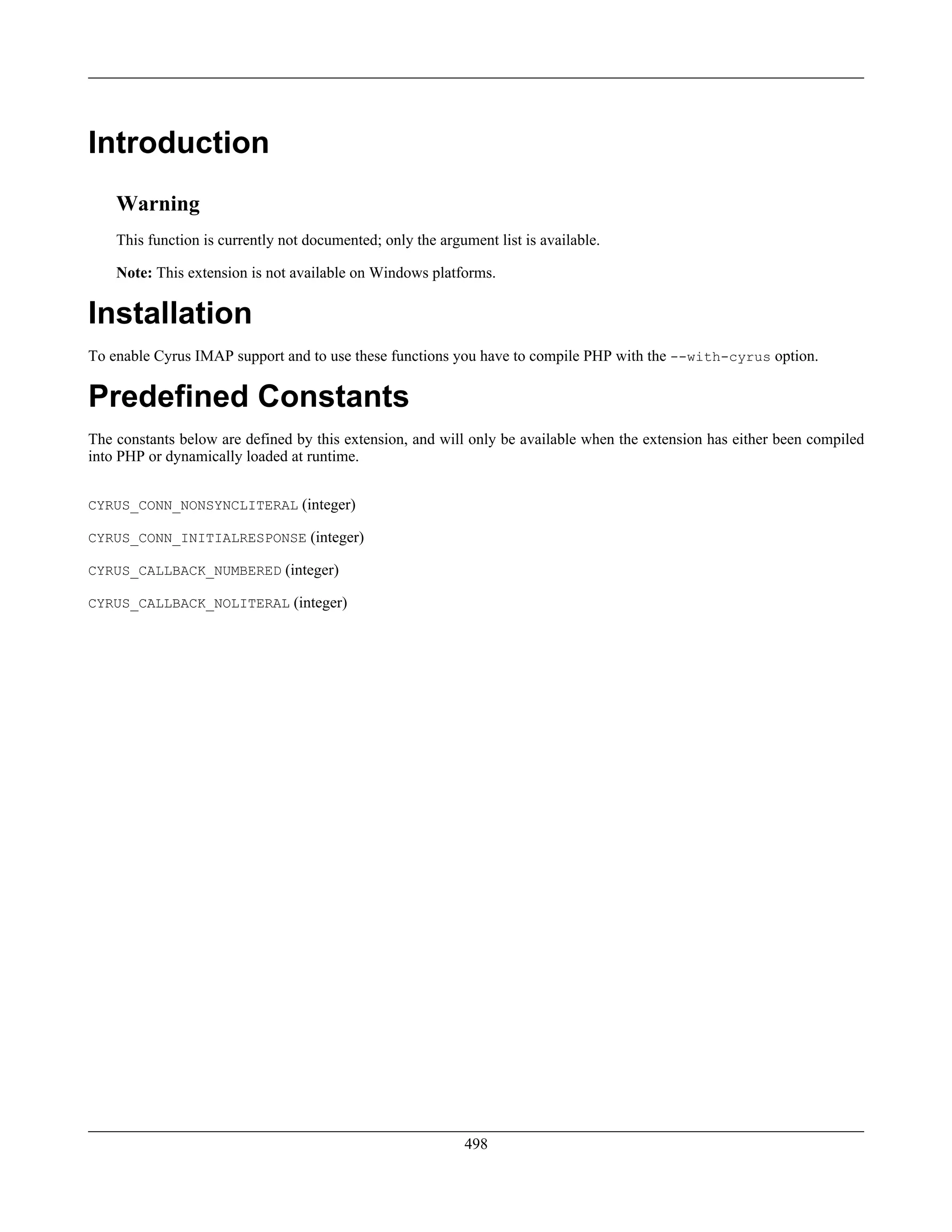 Introduction
Warning
This function is currently not documented; only the argument list is available.
Note: This extension is not available on Windows platforms.
Installation
To enable Cyrus IMAP support and to use these functions you have to compile PHP with the --with-cyrus option.
Predefined Constants
The constants below are defined by this extension, and will only be available when the extension has either been compiled
into PHP or dynamically loaded at runtime.
CYRUS_CONN_NONSYNCLITERAL (integer)
CYRUS_CONN_INITIALRESPONSE (integer)
CYRUS_CALLBACK_NUMBERED (integer)
CYRUS_CALLBACK_NOLITERAL (integer)
498
 