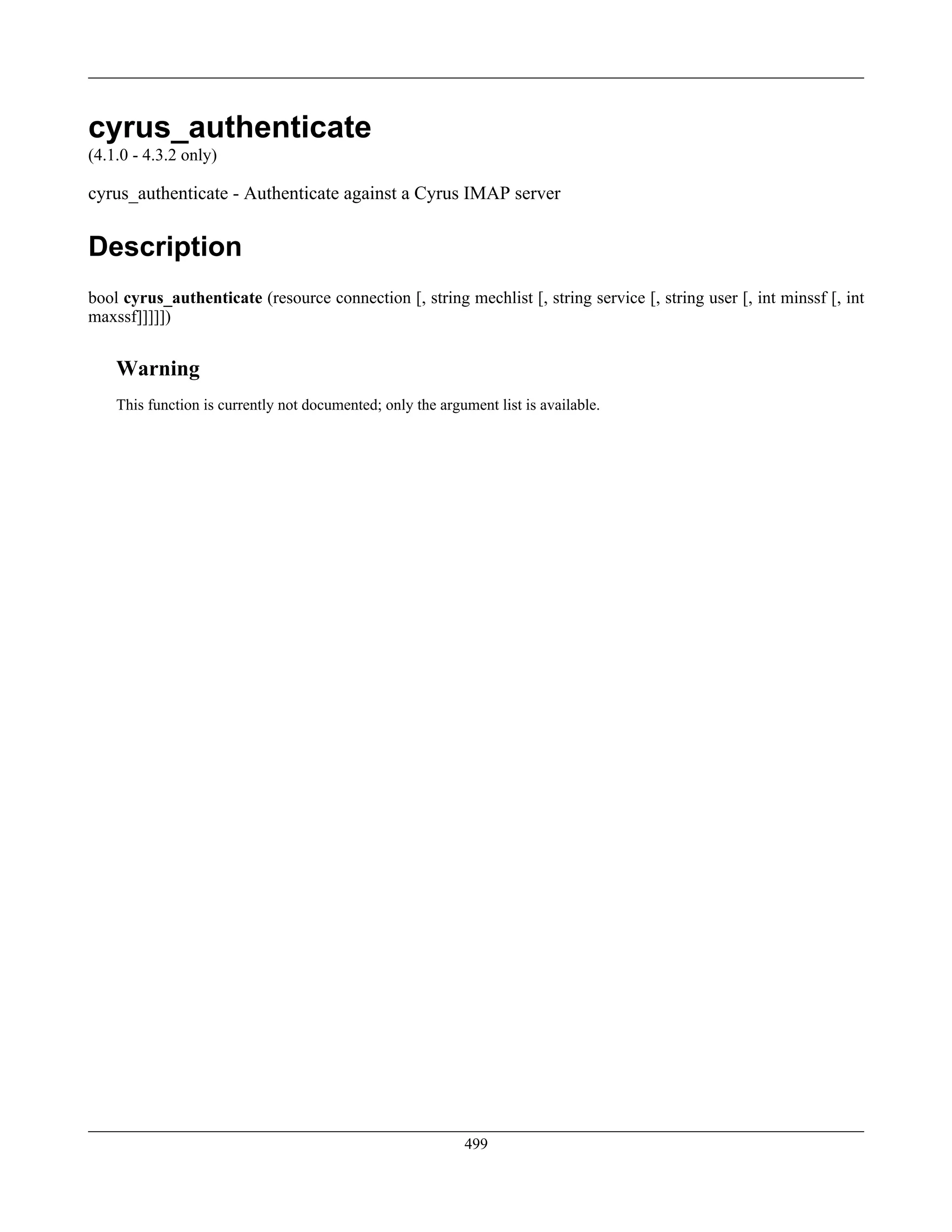 cyrus_authenticate
(4.1.0 - 4.3.2 only)
cyrus_authenticate - Authenticate against a Cyrus IMAP server
Description
bool cyrus_authenticate (resource connection [, string mechlist [, string service [, string user [, int minssf [, int
maxssf]]]]])
Warning
This function is currently not documented; only the argument list is available.
499
 