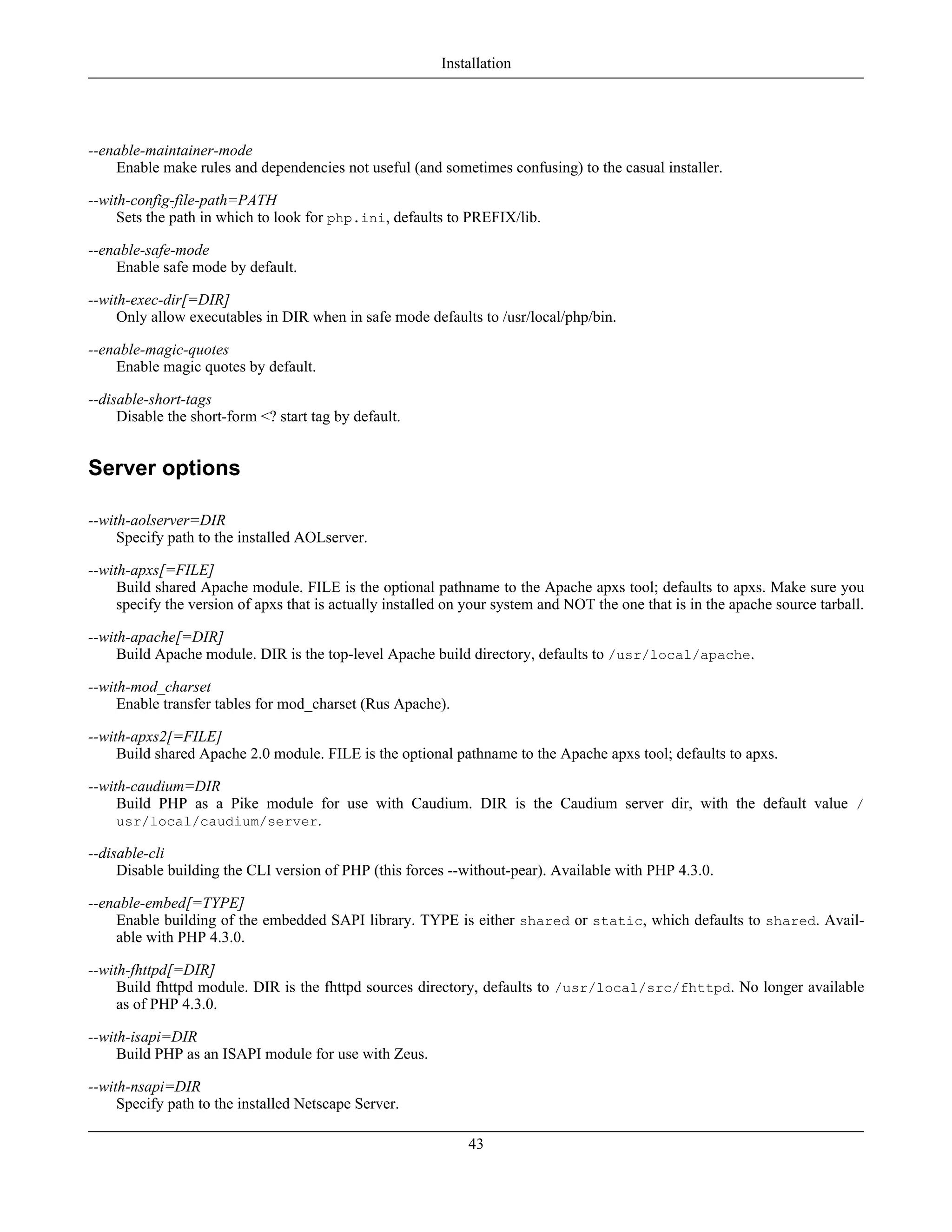 --enable-maintainer-mode
Enable make rules and dependencies not useful (and sometimes confusing) to the casual installer.
--with-config-file-path=PATH
Sets the path in which to look for php.ini, defaults to PREFIX/lib.
--enable-safe-mode
Enable safe mode by default.
--with-exec-dir[=DIR]
Only allow executables in DIR when in safe mode defaults to /usr/local/php/bin.
--enable-magic-quotes
Enable magic quotes by default.
--disable-short-tags
Disable the short-form <? start tag by default.
Server options
--with-aolserver=DIR
Specify path to the installed AOLserver.
--with-apxs[=FILE]
Build shared Apache module. FILE is the optional pathname to the Apache apxs tool; defaults to apxs. Make sure you
specify the version of apxs that is actually installed on your system and NOT the one that is in the apache source tarball.
--with-apache[=DIR]
Build Apache module. DIR is the top-level Apache build directory, defaults to /usr/local/apache.
--with-mod_charset
Enable transfer tables for mod_charset (Rus Apache).
--with-apxs2[=FILE]
Build shared Apache 2.0 module. FILE is the optional pathname to the Apache apxs tool; defaults to apxs.
--with-caudium=DIR
Build PHP as a Pike module for use with Caudium. DIR is the Caudium server dir, with the default value /
usr/local/caudium/server.
--disable-cli
Disable building the CLI version of PHP (this forces --without-pear). Available with PHP 4.3.0.
--enable-embed[=TYPE]
Enable building of the embedded SAPI library. TYPE is either shared or static, which defaults to shared. Avail-
able with PHP 4.3.0.
--with-fhttpd[=DIR]
Build fhttpd module. DIR is the fhttpd sources directory, defaults to /usr/local/src/fhttpd. No longer available
as of PHP 4.3.0.
--with-isapi=DIR
Build PHP as an ISAPI module for use with Zeus.
--with-nsapi=DIR
Specify path to the installed Netscape Server.
Installation
43
 