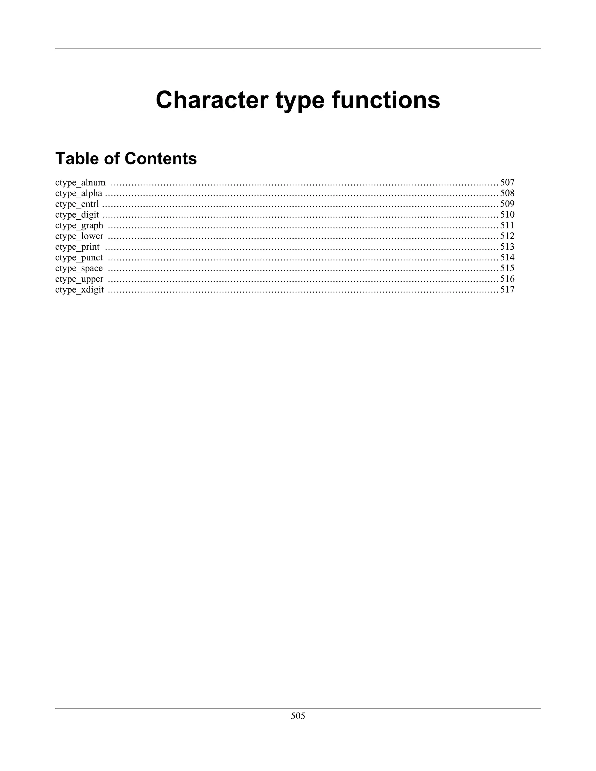 Character type functions
Table of Contents
ctype_alnum .....................................................................................................................................507
ctype_alpha .......................................................................................................................................508
ctype_cntrl ........................................................................................................................................509
ctype_digit ........................................................................................................................................510
ctype_graph ......................................................................................................................................511
ctype_lower ......................................................................................................................................512
ctype_print .......................................................................................................................................513
ctype_punct ......................................................................................................................................514
ctype_space ......................................................................................................................................515
ctype_upper ......................................................................................................................................516
ctype_xdigit ......................................................................................................................................517
505
 