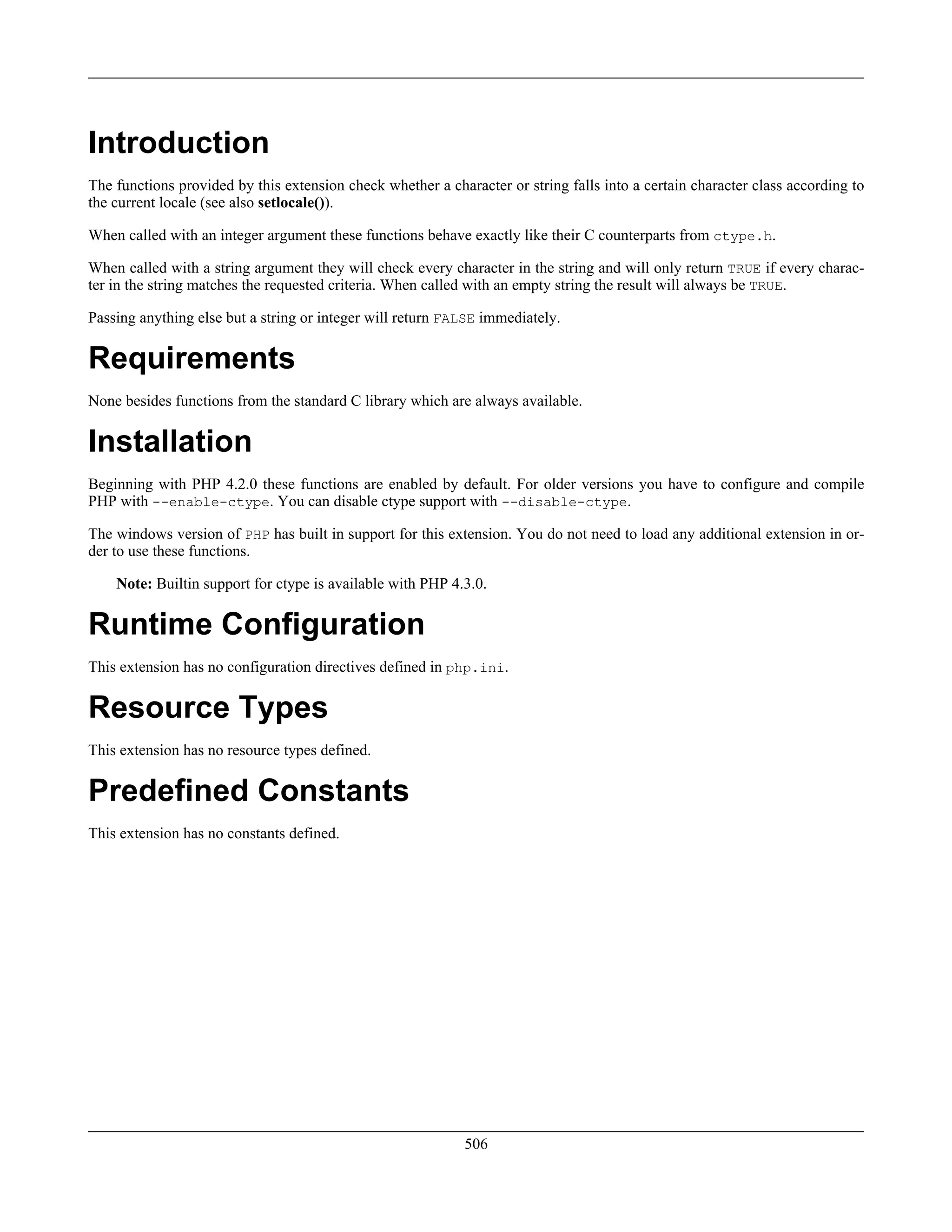 Introduction
The functions provided by this extension check whether a character or string falls into a certain character class according to
the current locale (see also setlocale()).
When called with an integer argument these functions behave exactly like their C counterparts from ctype.h.
When called with a string argument they will check every character in the string and will only return TRUE if every charac-
ter in the string matches the requested criteria. When called with an empty string the result will always be TRUE.
Passing anything else but a string or integer will return FALSE immediately.
Requirements
None besides functions from the standard C library which are always available.
Installation
Beginning with PHP 4.2.0 these functions are enabled by default. For older versions you have to configure and compile
PHP with --enable-ctype. You can disable ctype support with --disable-ctype.
The windows version of PHP has built in support for this extension. You do not need to load any additional extension in or-
der to use these functions.
Note: Builtin support for ctype is available with PHP 4.3.0.
Runtime Configuration
This extension has no configuration directives defined in php.ini.
Resource Types
This extension has no resource types defined.
Predefined Constants
This extension has no constants defined.
506
 