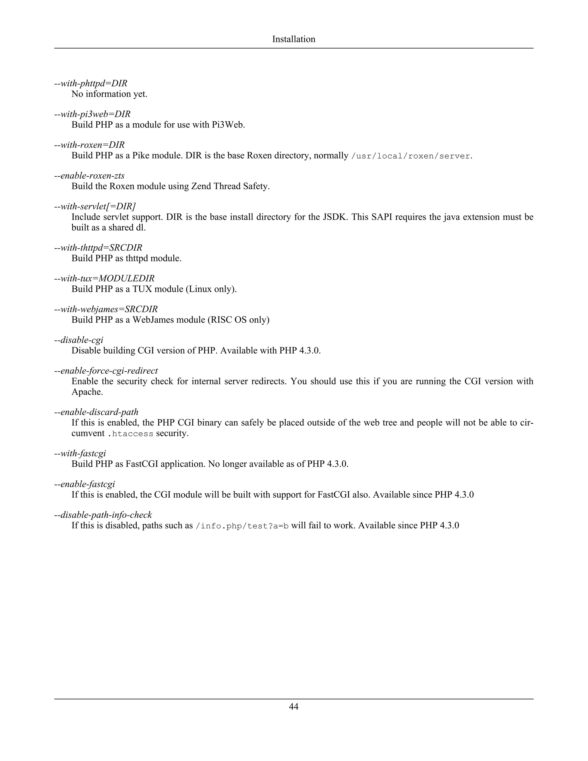 --with-phttpd=DIR
No information yet.
--with-pi3web=DIR
Build PHP as a module for use with Pi3Web.
--with-roxen=DIR
Build PHP as a Pike module. DIR is the base Roxen directory, normally /usr/local/roxen/server.
--enable-roxen-zts
Build the Roxen module using Zend Thread Safety.
--with-servlet[=DIR]
Include servlet support. DIR is the base install directory for the JSDK. This SAPI requires the java extension must be
built as a shared dl.
--with-thttpd=SRCDIR
Build PHP as thttpd module.
--with-tux=MODULEDIR
Build PHP as a TUX module (Linux only).
--with-webjames=SRCDIR
Build PHP as a WebJames module (RISC OS only)
--disable-cgi
Disable building CGI version of PHP. Available with PHP 4.3.0.
--enable-force-cgi-redirect
Enable the security check for internal server redirects. You should use this if you are running the CGI version with
Apache.
--enable-discard-path
If this is enabled, the PHP CGI binary can safely be placed outside of the web tree and people will not be able to cir-
cumvent .htaccess security.
--with-fastcgi
Build PHP as FastCGI application. No longer available as of PHP 4.3.0.
--enable-fastcgi
If this is enabled, the CGI module will be built with support for FastCGI also. Available since PHP 4.3.0
--disable-path-info-check
If this is disabled, paths such as /info.php/test?a=b will fail to work. Available since PHP 4.3.0
Installation
44
 