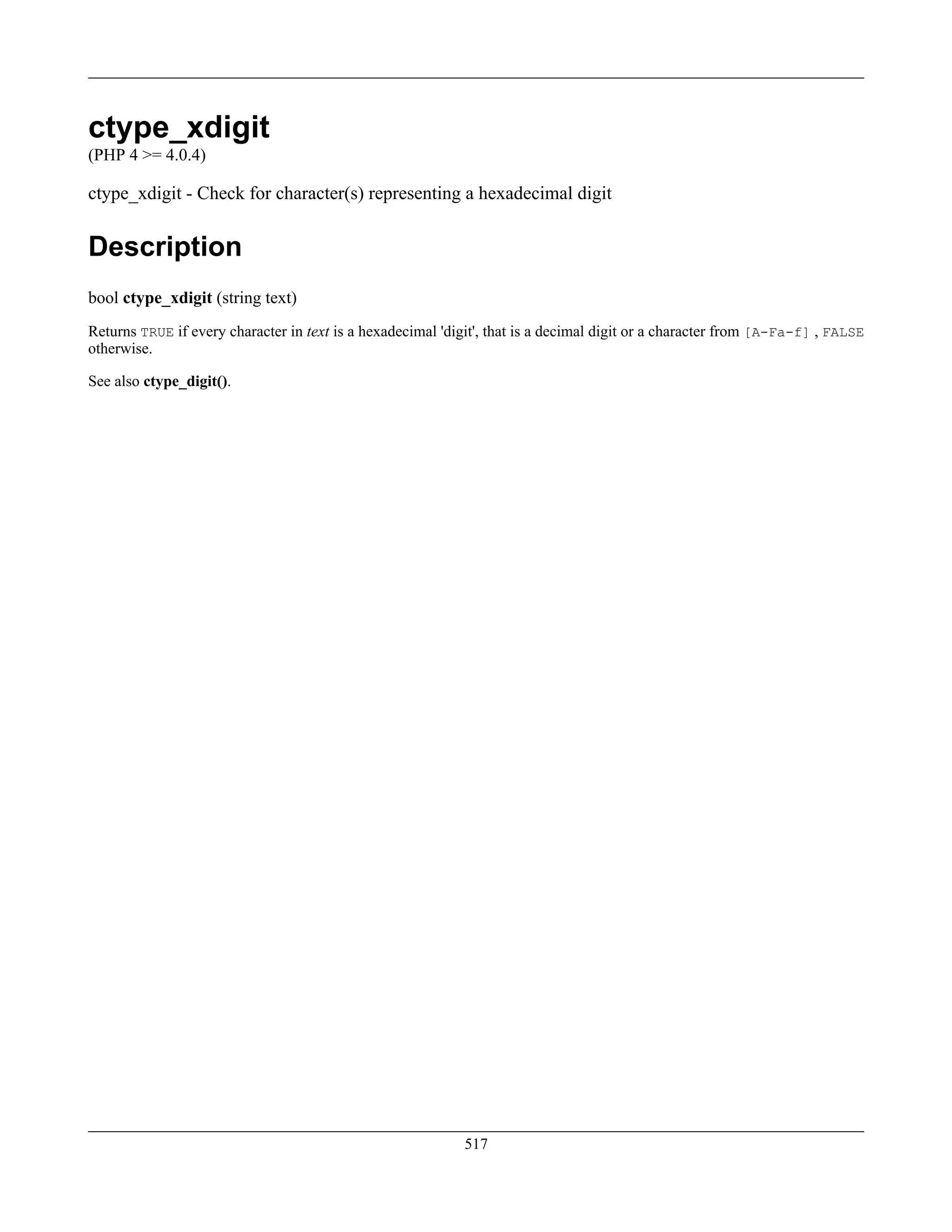ctype_xdigit
(PHP 4 >= 4.0.4)
ctype_xdigit - Check for character(s) representing a hexadecimal digit
Description
bool ctype_xdigit (string text)
Returns TRUE if every character in text is a hexadecimal 'digit', that is a decimal digit or a character from [A-Fa-f] , FALSE
otherwise.
See also ctype_digit().
517
 