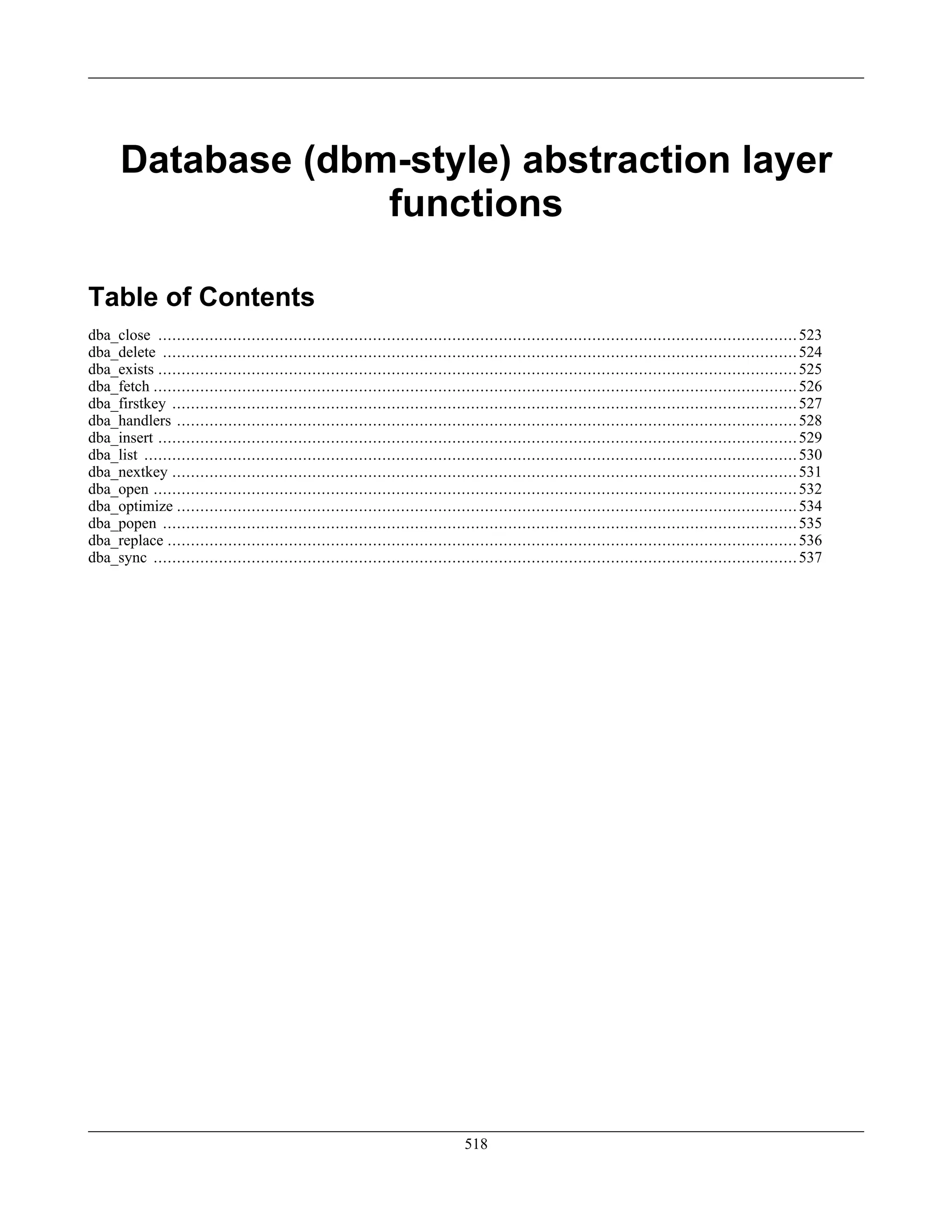 Database (dbm-style) abstraction layer
functions
Table of Contents
dba_close .........................................................................................................................................523
dba_delete ........................................................................................................................................524
dba_exists .........................................................................................................................................525
dba_fetch ..........................................................................................................................................526
dba_firstkey ......................................................................................................................................527
dba_handlers .....................................................................................................................................528
dba_insert .........................................................................................................................................529
dba_list ............................................................................................................................................530
dba_nextkey ......................................................................................................................................531
dba_open ..........................................................................................................................................532
dba_optimize .....................................................................................................................................534
dba_popen ........................................................................................................................................535
dba_replace .......................................................................................................................................536
dba_sync ..........................................................................................................................................537
518
 