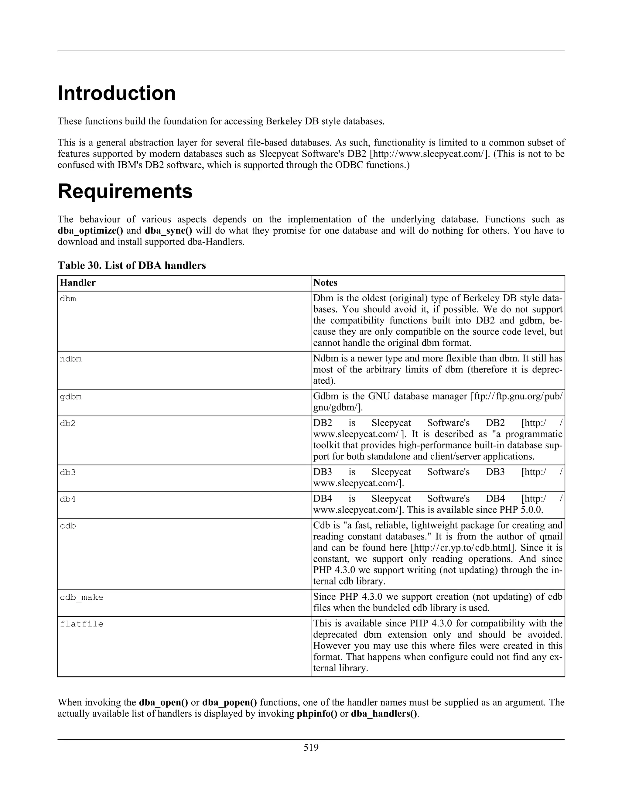 Introduction
These functions build the foundation for accessing Berkeley DB style databases.
This is a general abstraction layer for several file-based databases. As such, functionality is limited to a common subset of
features supported by modern databases such as Sleepycat Software's DB2 [http://www.sleepycat.com/]. (This is not to be
confused with IBM's DB2 software, which is supported through the ODBC functions.)
Requirements
The behaviour of various aspects depends on the implementation of the underlying database. Functions such as
dba_optimize() and dba_sync() will do what they promise for one database and will do nothing for others. You have to
download and install supported dba-Handlers.
Table 30. List of DBA handlers
Handler Notes
dbm Dbm is the oldest (original) type of Berkeley DB style data-
bases. You should avoid it, if possible. We do not support
the compatibility functions built into DB2 and gdbm, be-
cause they are only compatible on the source code level, but
cannot handle the original dbm format.
ndbm Ndbm is a newer type and more flexible than dbm. It still has
most of the arbitrary limits of dbm (therefore it is deprec-
ated).
gdbm Gdbm is the GNU database manager [ftp://ftp.gnu.org/pub/
gnu/gdbm/].
db2 DB2 is Sleepycat Software's DB2 [http:/ /
www.sleepycat.com/ ]. It is described as "a programmatic
toolkit that provides high-performance built-in database sup-
port for both standalone and client/server applications.
db3 DB3 is Sleepycat Software's DB3 [http:/ /
www.sleepycat.com/].
db4 DB4 is Sleepycat Software's DB4 [http:/ /
www.sleepycat.com/]. This is available since PHP 5.0.0.
cdb Cdb is "a fast, reliable, lightweight package for creating and
reading constant databases." It is from the author of qmail
and can be found here [http://cr.yp.to/cdb.html]. Since it is
constant, we support only reading operations. And since
PHP 4.3.0 we support writing (not updating) through the in-
ternal cdb library.
cdb_make Since PHP 4.3.0 we support creation (not updating) of cdb
files when the bundeled cdb library is used.
flatfile This is available since PHP 4.3.0 for compatibility with the
deprecated dbm extension only and should be avoided.
However you may use this where files were created in this
format. That happens when configure could not find any ex-
ternal library.
When invoking the dba_open() or dba_popen() functions, one of the handler names must be supplied as an argument. The
actually available list of handlers is displayed by invoking phpinfo() or dba_handlers().
519
 