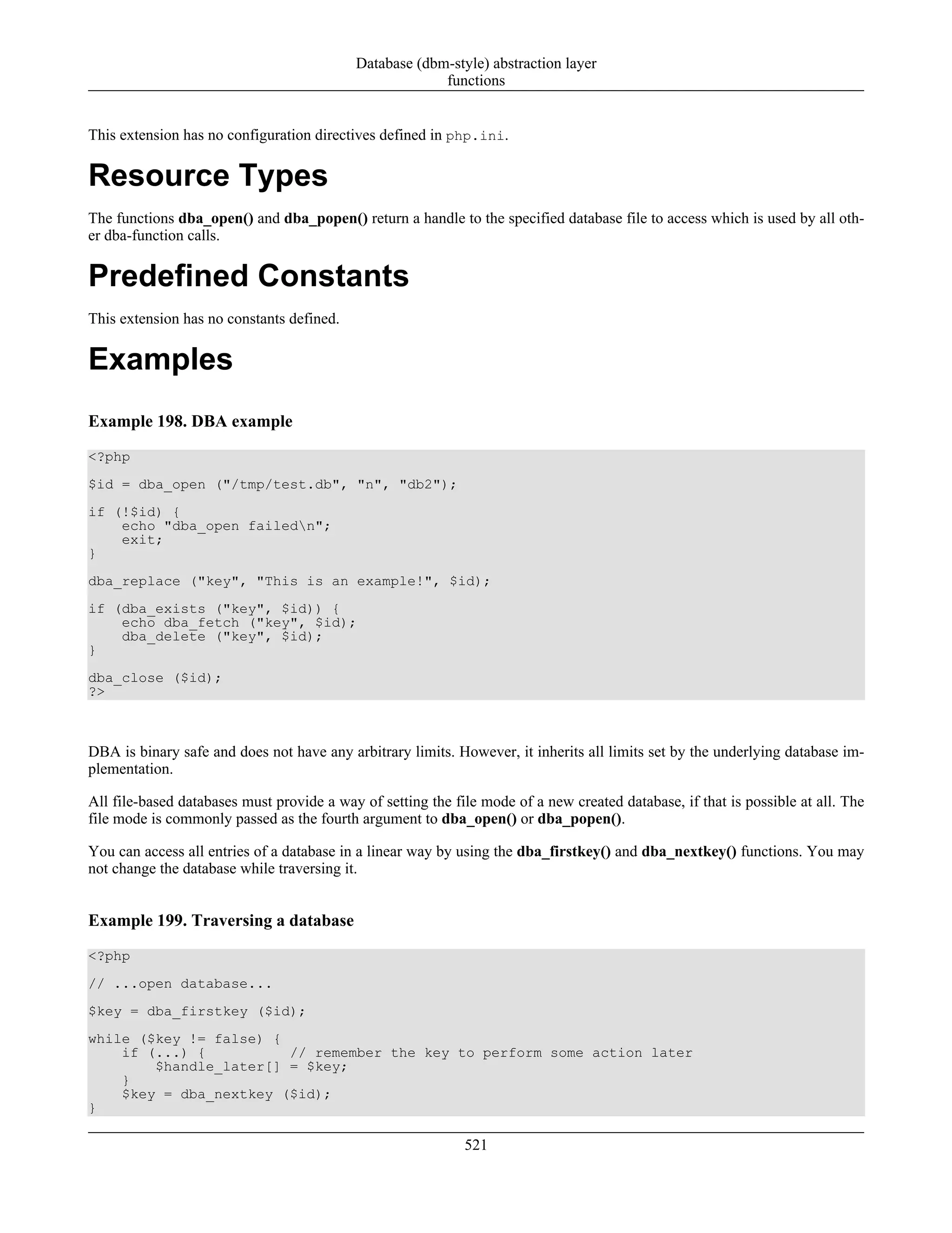 This extension has no configuration directives defined in php.ini.
Resource Types
The functions dba_open() and dba_popen() return a handle to the specified database file to access which is used by all oth-
er dba-function calls.
Predefined Constants
This extension has no constants defined.
Examples
Example 198. DBA example
<?php
$id = dba_open ("/tmp/test.db", "n", "db2");
if (!$id) {
echo "dba_open failedn";
exit;
}
dba_replace ("key", "This is an example!", $id);
if (dba_exists ("key", $id)) {
echo dba_fetch ("key", $id);
dba_delete ("key", $id);
}
dba_close ($id);
?>
DBA is binary safe and does not have any arbitrary limits. However, it inherits all limits set by the underlying database im-
plementation.
All file-based databases must provide a way of setting the file mode of a new created database, if that is possible at all. The
file mode is commonly passed as the fourth argument to dba_open() or dba_popen().
You can access all entries of a database in a linear way by using the dba_firstkey() and dba_nextkey() functions. You may
not change the database while traversing it.
Example 199. Traversing a database
<?php
// ...open database...
$key = dba_firstkey ($id);
while ($key != false) {
if (...) { // remember the key to perform some action later
$handle_later[] = $key;
}
$key = dba_nextkey ($id);
}
Database (dbm-style) abstraction layer
functions
521
 