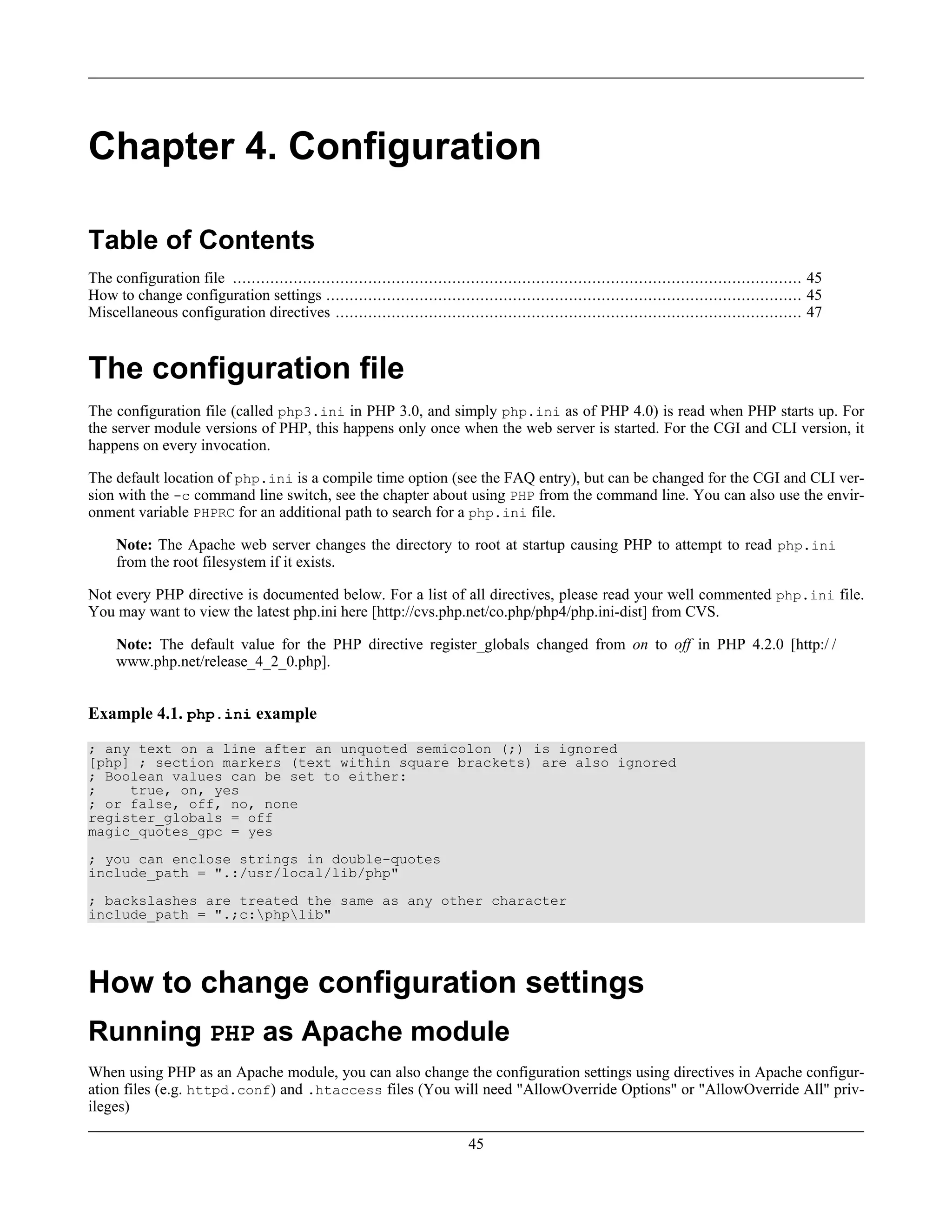 Chapter 4. Configuration
Table of Contents
The configuration file .......................................................................................................................... 45
How to change configuration settings ...................................................................................................... 45
Miscellaneous configuration directives .................................................................................................... 47
The configuration file
The configuration file (called php3.ini in PHP 3.0, and simply php.ini as of PHP 4.0) is read when PHP starts up. For
the server module versions of PHP, this happens only once when the web server is started. For the CGI and CLI version, it
happens on every invocation.
The default location of php.ini is a compile time option (see the FAQ entry), but can be changed for the CGI and CLI ver-
sion with the -c command line switch, see the chapter about using PHP from the command line. You can also use the envir-
onment variable PHPRC for an additional path to search for a php.ini file.
Note: The Apache web server changes the directory to root at startup causing PHP to attempt to read php.ini
from the root filesystem if it exists.
Not every PHP directive is documented below. For a list of all directives, please read your well commented php.ini file.
You may want to view the latest php.ini here [http://cvs.php.net/co.php/php4/php.ini-dist] from CVS.
Note: The default value for the PHP directive register_globals changed from on to off in PHP 4.2.0 [http:/ /
www.php.net/release_4_2_0.php].
Example 4.1. php.ini example
; any text on a line after an unquoted semicolon (;) is ignored
[php] ; section markers (text within square brackets) are also ignored
; Boolean values can be set to either:
; true, on, yes
; or false, off, no, none
register_globals = off
magic_quotes_gpc = yes
; you can enclose strings in double-quotes
include_path = ".:/usr/local/lib/php"
; backslashes are treated the same as any other character
include_path = ".;c:phplib"
How to change configuration settings
Running PHP as Apache module
When using PHP as an Apache module, you can also change the configuration settings using directives in Apache configur-
ation files (e.g. httpd.conf) and .htaccess files (You will need "AllowOverride Options" or "AllowOverride All" priv-
ileges)
45
 