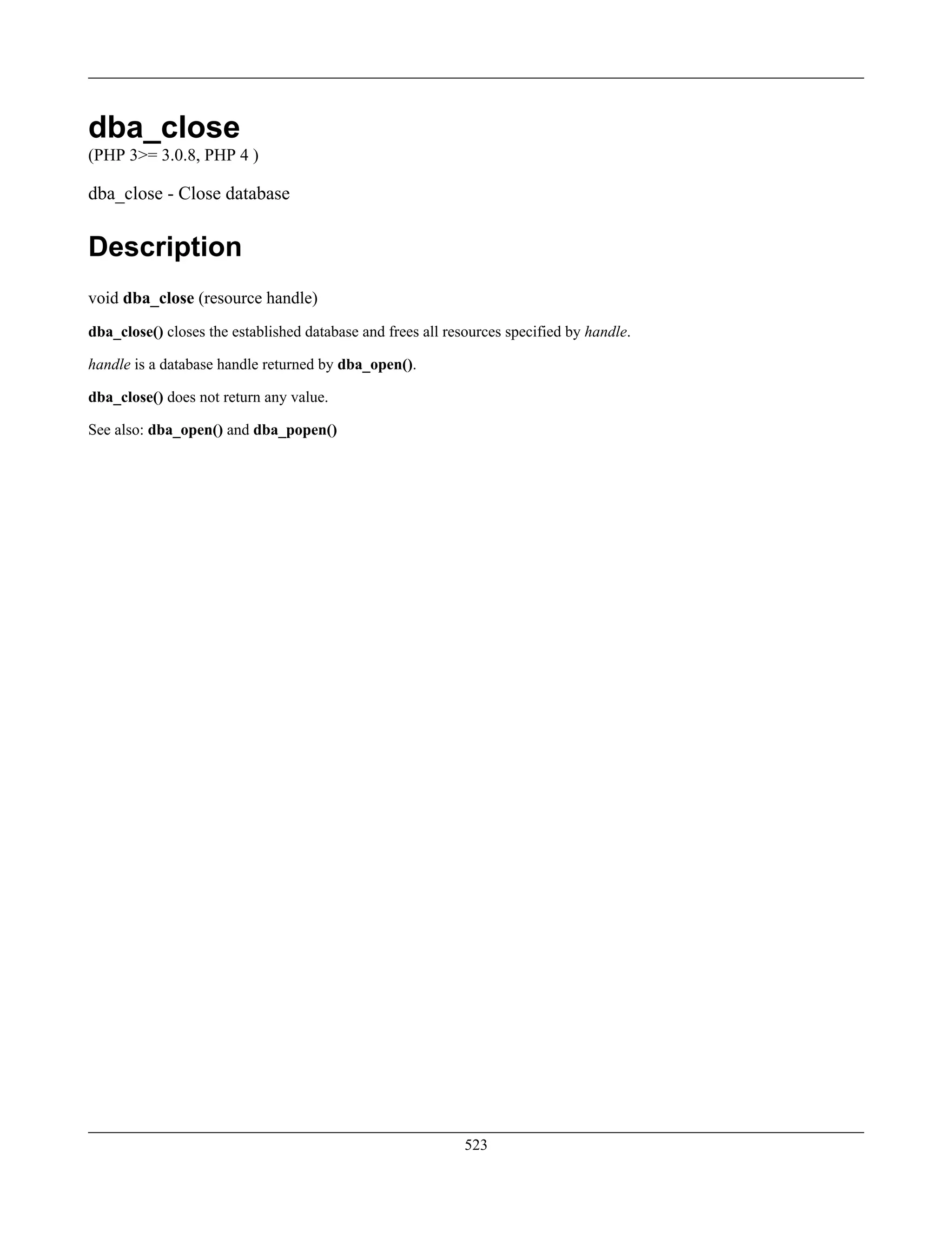 dba_close
(PHP 3>= 3.0.8, PHP 4 )
dba_close - Close database
Description
void dba_close (resource handle)
dba_close() closes the established database and frees all resources specified by handle.
handle is a database handle returned by dba_open().
dba_close() does not return any value.
See also: dba_open() and dba_popen()
523
 