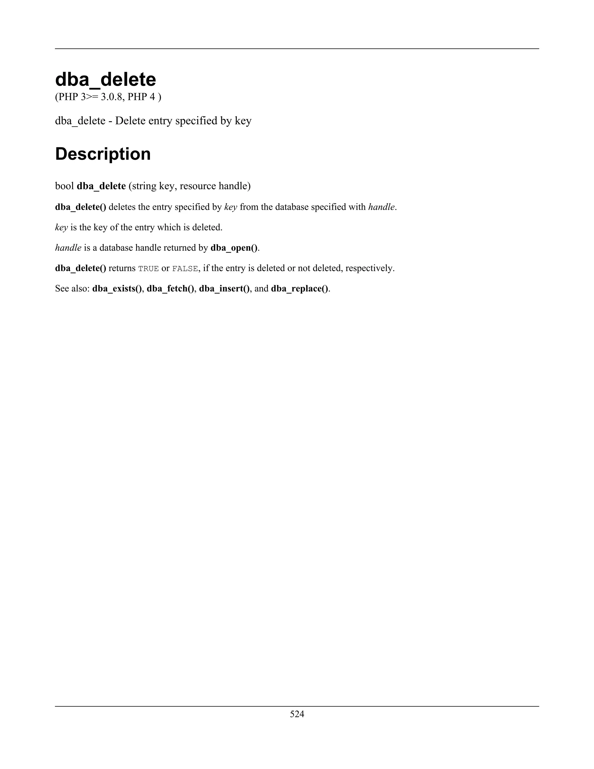 dba_delete
(PHP 3>= 3.0.8, PHP 4 )
dba_delete - Delete entry specified by key
Description
bool dba_delete (string key, resource handle)
dba_delete() deletes the entry specified by key from the database specified with handle.
key is the key of the entry which is deleted.
handle is a database handle returned by dba_open().
dba_delete() returns TRUE or FALSE, if the entry is deleted or not deleted, respectively.
See also: dba_exists(), dba_fetch(), dba_insert(), and dba_replace().
524
 