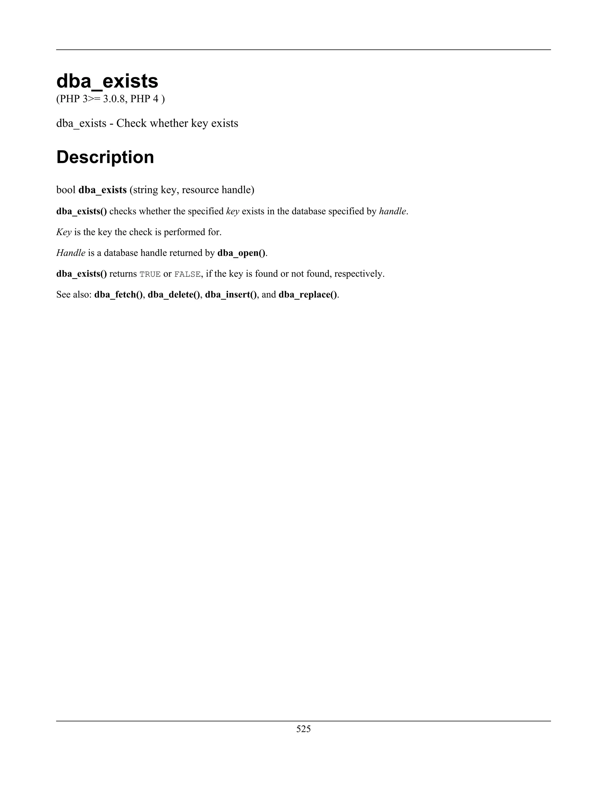 dba_exists
(PHP 3>= 3.0.8, PHP 4 )
dba_exists - Check whether key exists
Description
bool dba_exists (string key, resource handle)
dba_exists() checks whether the specified key exists in the database specified by handle.
Key is the key the check is performed for.
Handle is a database handle returned by dba_open().
dba_exists() returns TRUE or FALSE, if the key is found or not found, respectively.
See also: dba_fetch(), dba_delete(), dba_insert(), and dba_replace().
525
 