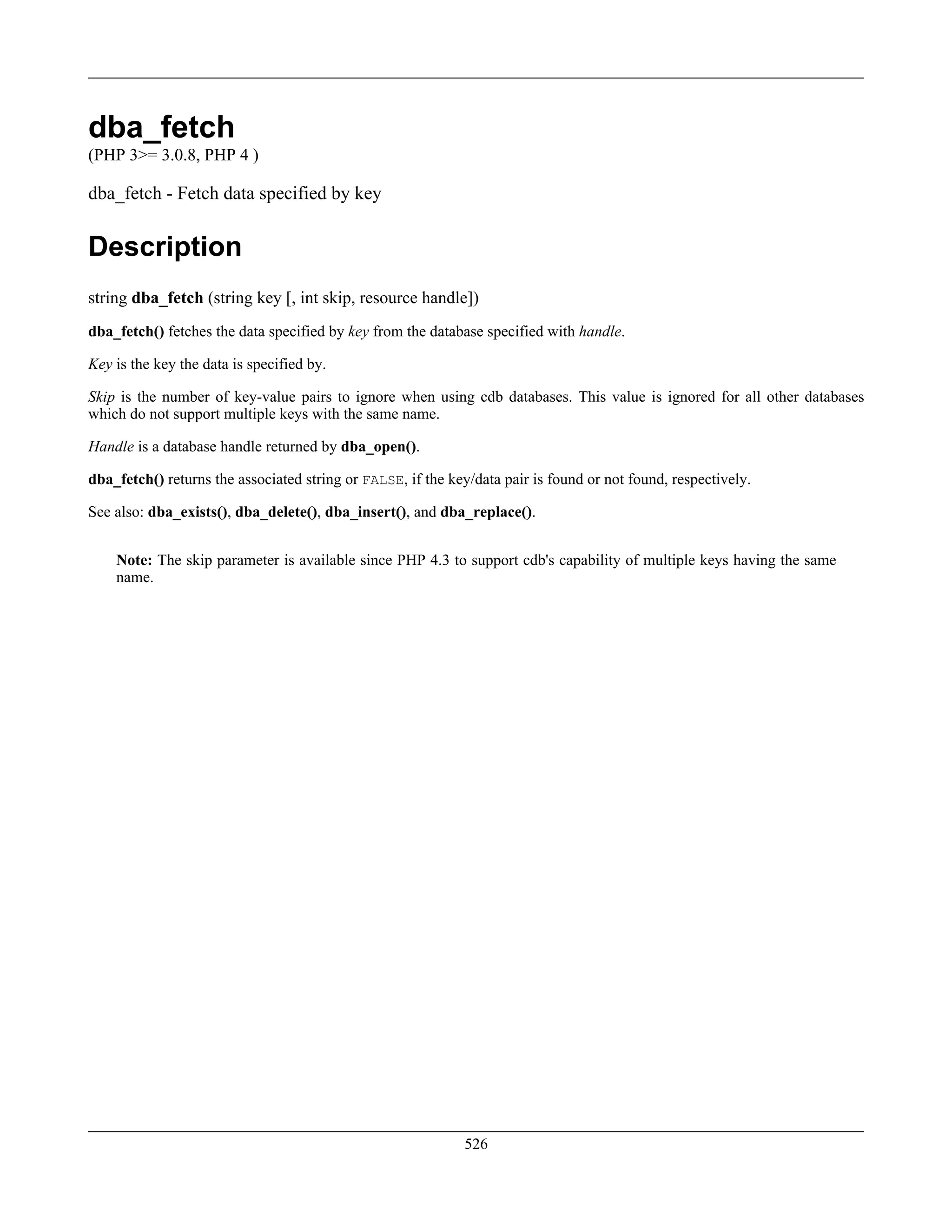dba_fetch
(PHP 3>= 3.0.8, PHP 4 )
dba_fetch - Fetch data specified by key
Description
string dba_fetch (string key [, int skip, resource handle])
dba_fetch() fetches the data specified by key from the database specified with handle.
Key is the key the data is specified by.
Skip is the number of key-value pairs to ignore when using cdb databases. This value is ignored for all other databases
which do not support multiple keys with the same name.
Handle is a database handle returned by dba_open().
dba_fetch() returns the associated string or FALSE, if the key/data pair is found or not found, respectively.
See also: dba_exists(), dba_delete(), dba_insert(), and dba_replace().
Note: The skip parameter is available since PHP 4.3 to support cdb's capability of multiple keys having the same
name.
526
 