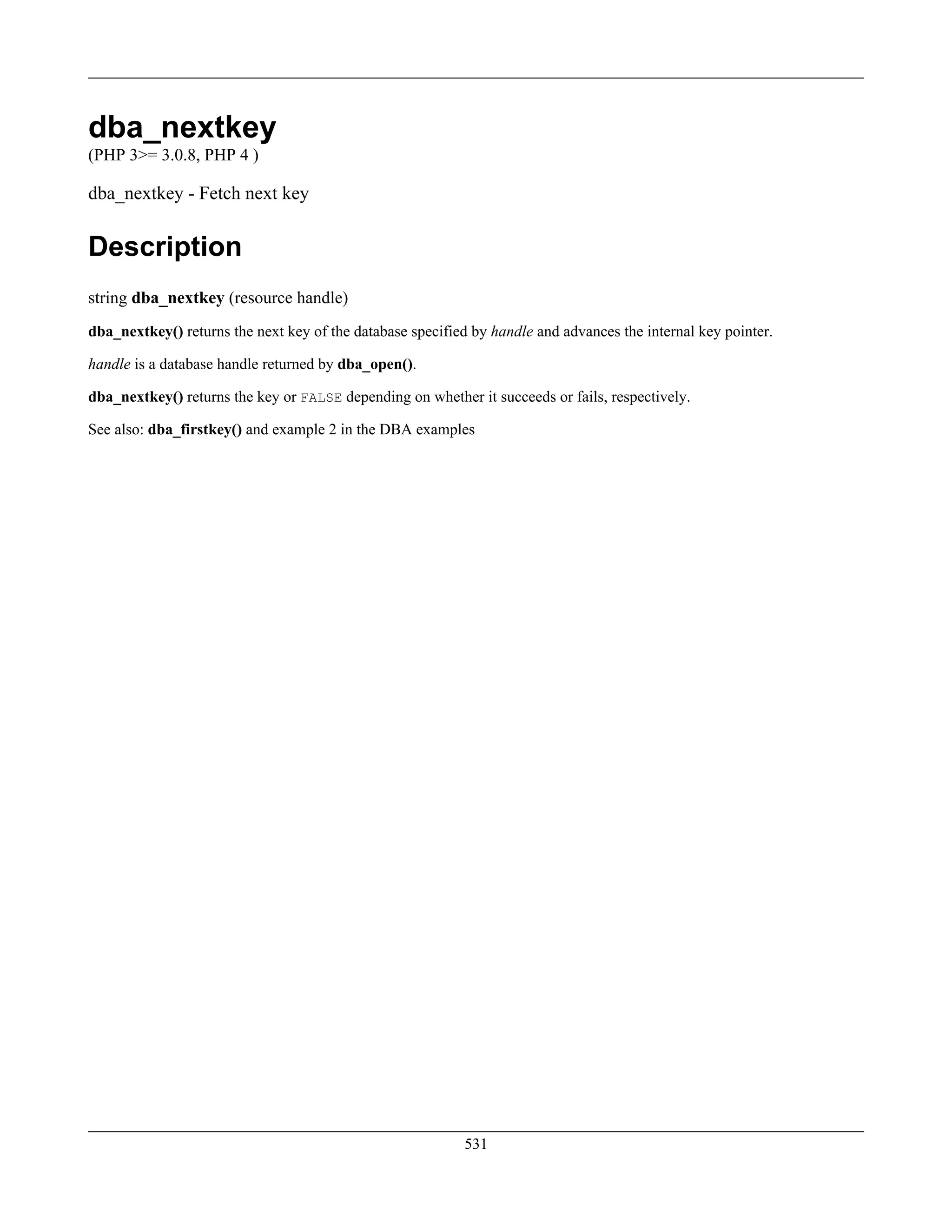 dba_nextkey
(PHP 3>= 3.0.8, PHP 4 )
dba_nextkey - Fetch next key
Description
string dba_nextkey (resource handle)
dba_nextkey() returns the next key of the database specified by handle and advances the internal key pointer.
handle is a database handle returned by dba_open().
dba_nextkey() returns the key or FALSE depending on whether it succeeds or fails, respectively.
See also: dba_firstkey() and example 2 in the DBA examples
531
 