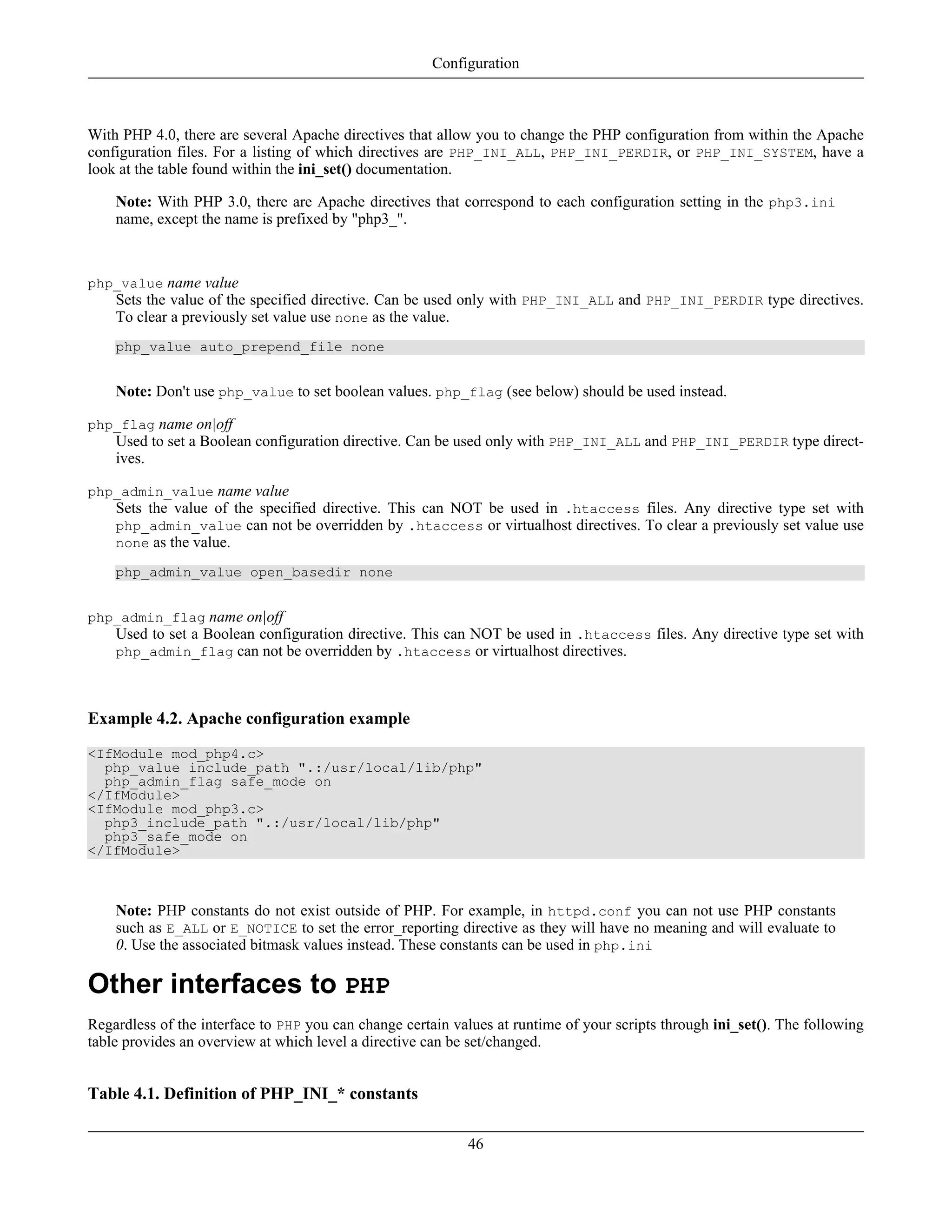 With PHP 4.0, there are several Apache directives that allow you to change the PHP configuration from within the Apache
configuration files. For a listing of which directives are PHP_INI_ALL, PHP_INI_PERDIR, or PHP_INI_SYSTEM, have a
look at the table found within the ini_set() documentation.
Note: With PHP 3.0, there are Apache directives that correspond to each configuration setting in the php3.ini
name, except the name is prefixed by "php3_".
php_value name value
Sets the value of the specified directive. Can be used only with PHP_INI_ALL and PHP_INI_PERDIR type directives.
To clear a previously set value use none as the value.
php_value auto_prepend_file none
Note: Don't use php_value to set boolean values. php_flag (see below) should be used instead.
php_flag name on|off
Used to set a Boolean configuration directive. Can be used only with PHP_INI_ALL and PHP_INI_PERDIR type direct-
ives.
php_admin_value name value
Sets the value of the specified directive. This can NOT be used in .htaccess files. Any directive type set with
php_admin_value can not be overridden by .htaccess or virtualhost directives. To clear a previously set value use
none as the value.
php_admin_value open_basedir none
php_admin_flag name on|off
Used to set a Boolean configuration directive. This can NOT be used in .htaccess files. Any directive type set with
php_admin_flag can not be overridden by .htaccess or virtualhost directives.
Example 4.2. Apache configuration example
<IfModule mod_php4.c>
php_value include_path ".:/usr/local/lib/php"
php_admin_flag safe_mode on
</IfModule>
<IfModule mod_php3.c>
php3_include_path ".:/usr/local/lib/php"
php3_safe_mode on
</IfModule>
Note: PHP constants do not exist outside of PHP. For example, in httpd.conf you can not use PHP constants
such as E_ALL or E_NOTICE to set the error_reporting directive as they will have no meaning and will evaluate to
0. Use the associated bitmask values instead. These constants can be used in php.ini
Other interfaces to PHP
Regardless of the interface to PHP you can change certain values at runtime of your scripts through ini_set(). The following
table provides an overview at which level a directive can be set/changed.
Table 4.1. Definition of PHP_INI_* constants
Configuration
46
 