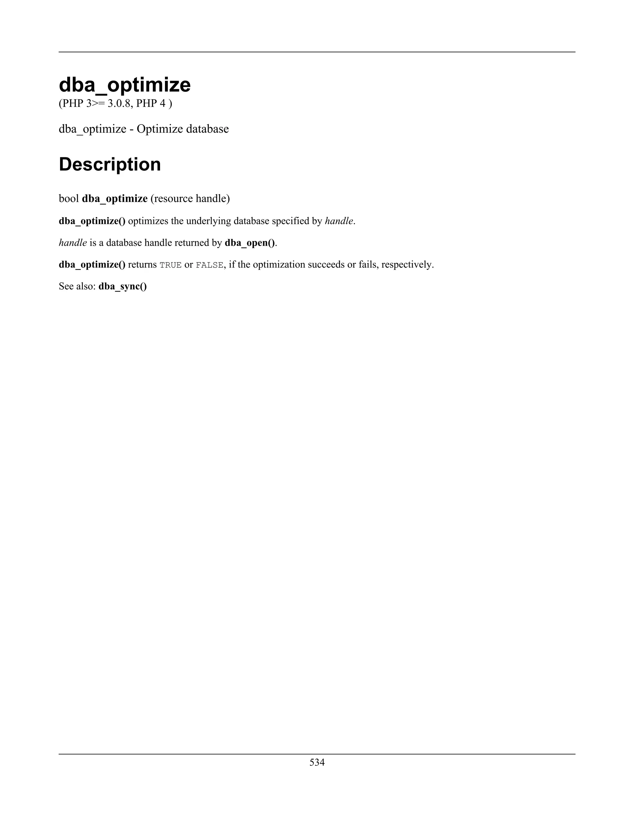 dba_optimize
(PHP 3>= 3.0.8, PHP 4 )
dba_optimize - Optimize database
Description
bool dba_optimize (resource handle)
dba_optimize() optimizes the underlying database specified by handle.
handle is a database handle returned by dba_open().
dba_optimize() returns TRUE or FALSE, if the optimization succeeds or fails, respectively.
See also: dba_sync()
534
 