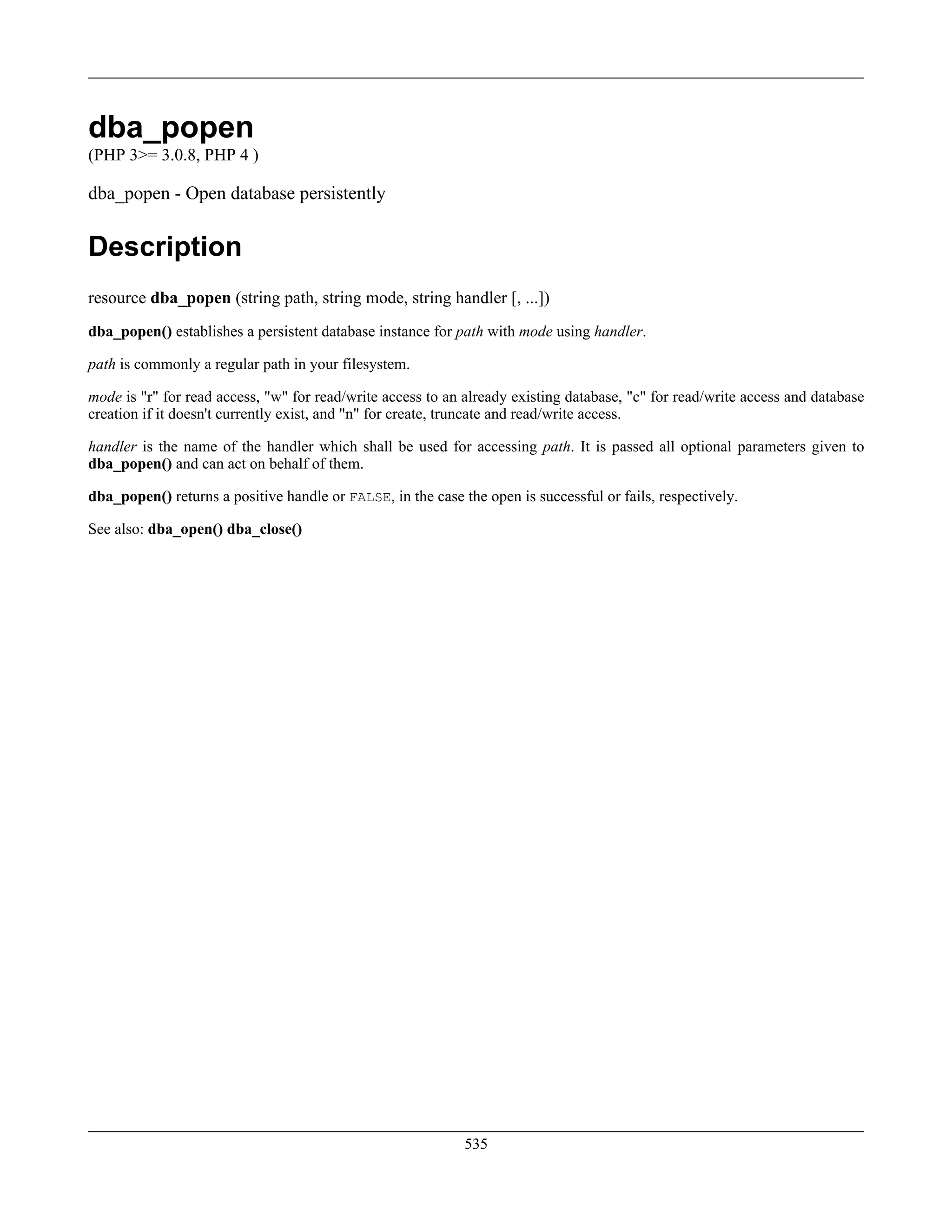 dba_popen
(PHP 3>= 3.0.8, PHP 4 )
dba_popen - Open database persistently
Description
resource dba_popen (string path, string mode, string handler [, ...])
dba_popen() establishes a persistent database instance for path with mode using handler.
path is commonly a regular path in your filesystem.
mode is "r" for read access, "w" for read/write access to an already existing database, "c" for read/write access and database
creation if it doesn't currently exist, and "n" for create, truncate and read/write access.
handler is the name of the handler which shall be used for accessing path. It is passed all optional parameters given to
dba_popen() and can act on behalf of them.
dba_popen() returns a positive handle or FALSE, in the case the open is successful or fails, respectively.
See also: dba_open() dba_close()
535
 