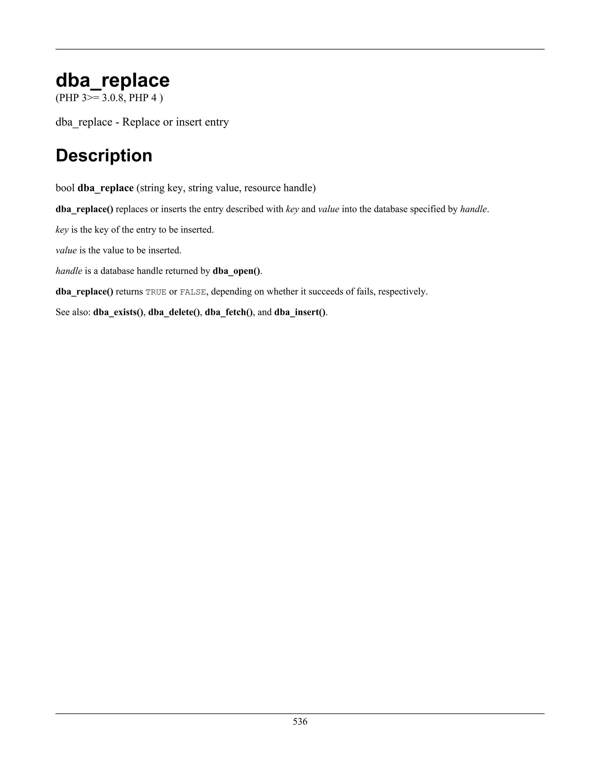 dba_replace
(PHP 3>= 3.0.8, PHP 4 )
dba_replace - Replace or insert entry
Description
bool dba_replace (string key, string value, resource handle)
dba_replace() replaces or inserts the entry described with key and value into the database specified by handle.
key is the key of the entry to be inserted.
value is the value to be inserted.
handle is a database handle returned by dba_open().
dba_replace() returns TRUE or FALSE, depending on whether it succeeds of fails, respectively.
See also: dba_exists(), dba_delete(), dba_fetch(), and dba_insert().
536
 