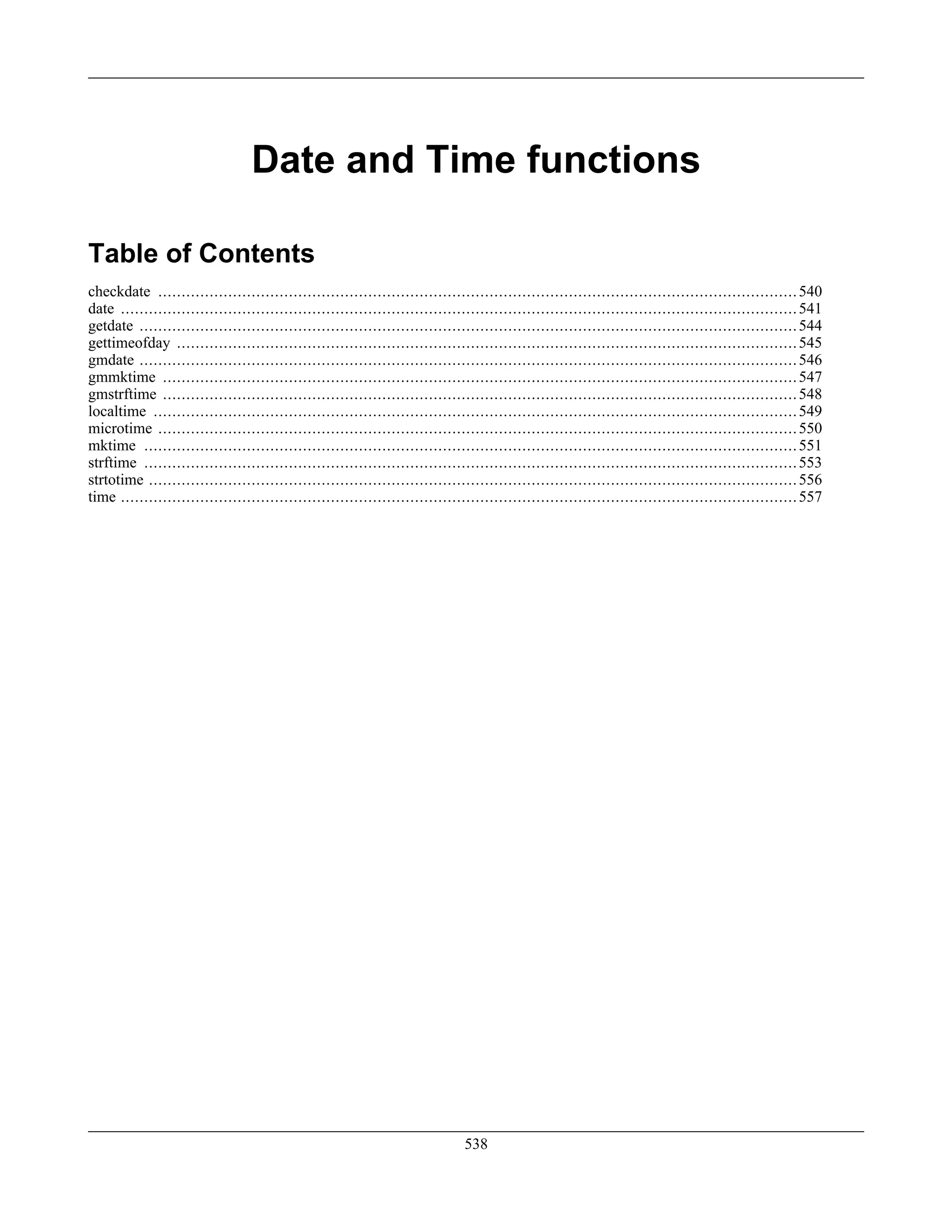 Date and Time functions
Table of Contents
checkdate .........................................................................................................................................540
date .................................................................................................................................................541
getdate .............................................................................................................................................544
gettimeofday .....................................................................................................................................545
gmdate .............................................................................................................................................546
gmmktime ........................................................................................................................................547
gmstrftime ........................................................................................................................................548
localtime ..........................................................................................................................................549
microtime .........................................................................................................................................550
mktime ............................................................................................................................................551
strftime ............................................................................................................................................553
strtotime ...........................................................................................................................................556
time .................................................................................................................................................557
538
 