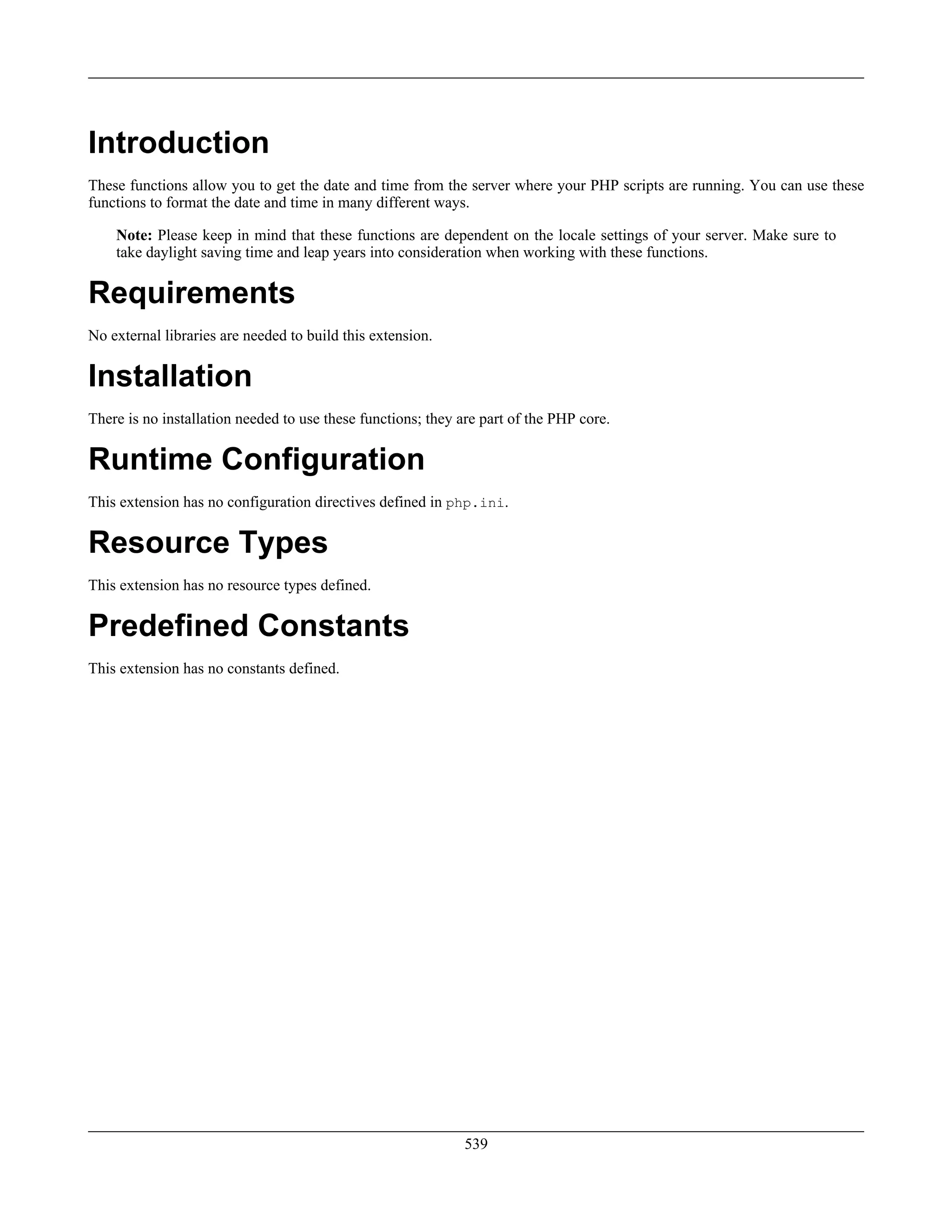 Introduction
These functions allow you to get the date and time from the server where your PHP scripts are running. You can use these
functions to format the date and time in many different ways.
Note: Please keep in mind that these functions are dependent on the locale settings of your server. Make sure to
take daylight saving time and leap years into consideration when working with these functions.
Requirements
No external libraries are needed to build this extension.
Installation
There is no installation needed to use these functions; they are part of the PHP core.
Runtime Configuration
This extension has no configuration directives defined in php.ini.
Resource Types
This extension has no resource types defined.
Predefined Constants
This extension has no constants defined.
539
 