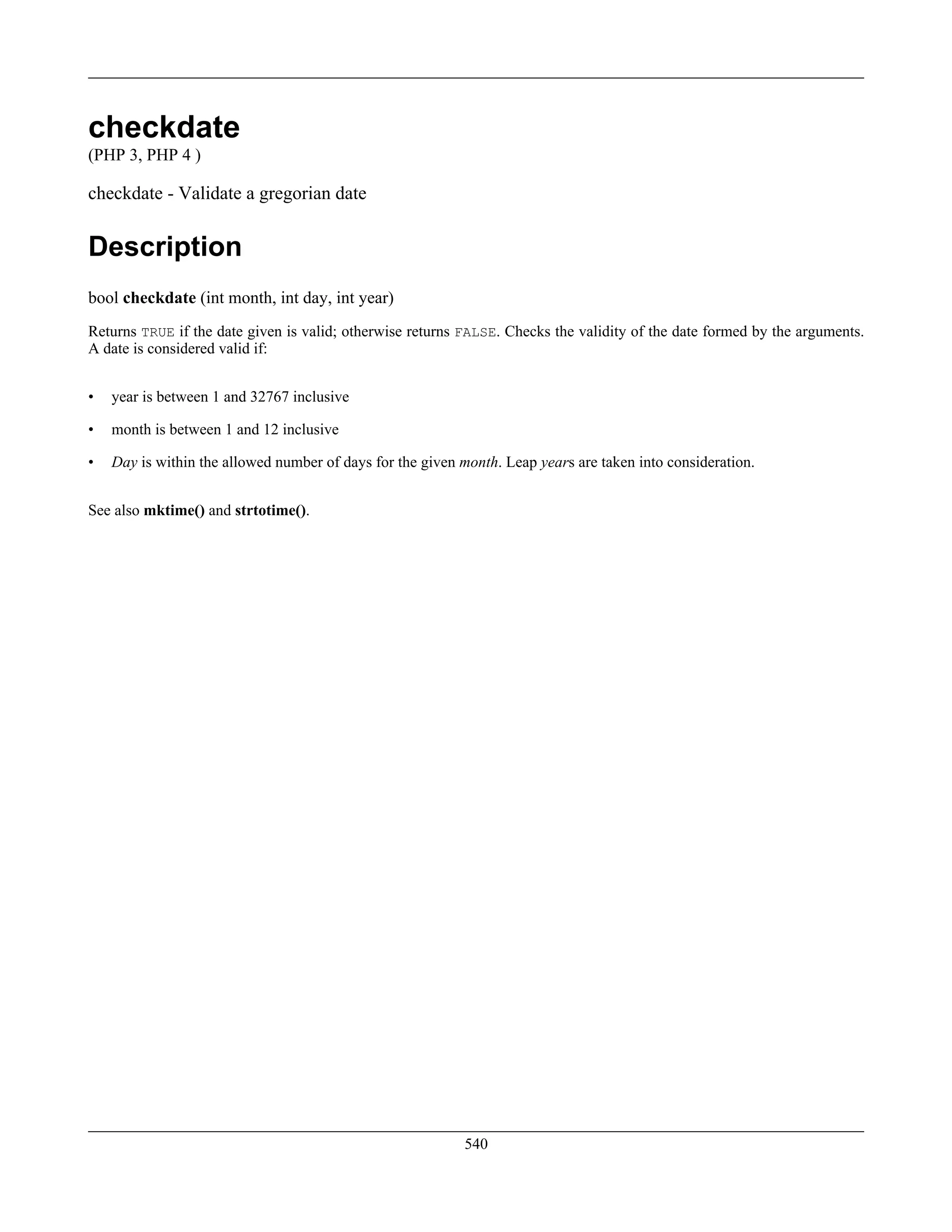 checkdate
(PHP 3, PHP 4 )
checkdate - Validate a gregorian date
Description
bool checkdate (int month, int day, int year)
Returns TRUE if the date given is valid; otherwise returns FALSE. Checks the validity of the date formed by the arguments.
A date is considered valid if:
• year is between 1 and 32767 inclusive
• month is between 1 and 12 inclusive
• Day is within the allowed number of days for the given month. Leap years are taken into consideration.
See also mktime() and strtotime().
540
 