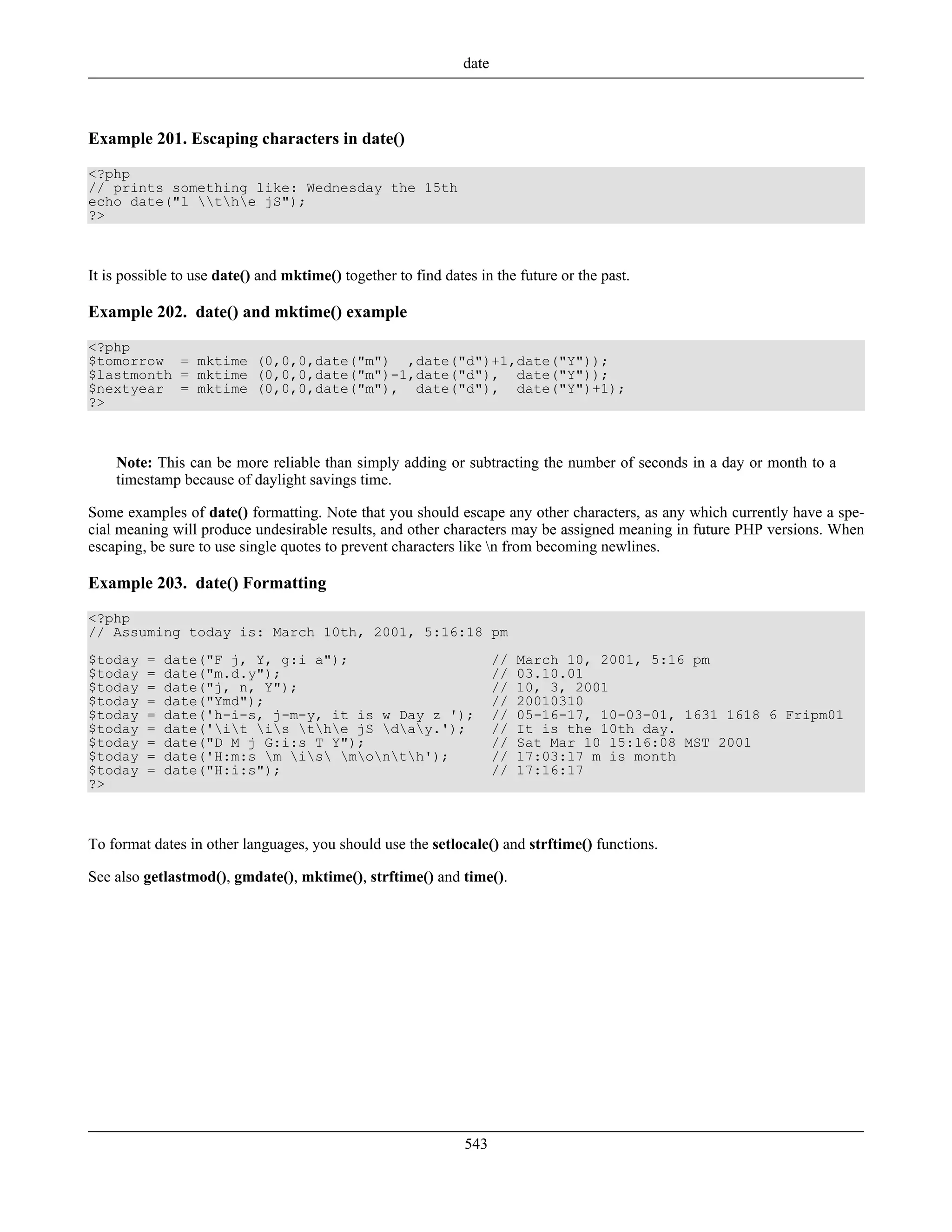 Example 201. Escaping characters in date()
<?php
// prints something like: Wednesday the 15th
echo date("l the jS");
?>
It is possible to use date() and mktime() together to find dates in the future or the past.
Example 202. date() and mktime() example
<?php
$tomorrow = mktime (0,0,0,date("m") ,date("d")+1,date("Y"));
$lastmonth = mktime (0,0,0,date("m")-1,date("d"), date("Y"));
$nextyear = mktime (0,0,0,date("m"), date("d"), date("Y")+1);
?>
Note: This can be more reliable than simply adding or subtracting the number of seconds in a day or month to a
timestamp because of daylight savings time.
Some examples of date() formatting. Note that you should escape any other characters, as any which currently have a spe-
cial meaning will produce undesirable results, and other characters may be assigned meaning in future PHP versions. When
escaping, be sure to use single quotes to prevent characters like n from becoming newlines.
Example 203. date() Formatting
<?php
// Assuming today is: March 10th, 2001, 5:16:18 pm
$today = date("F j, Y, g:i a"); // March 10, 2001, 5:16 pm
$today = date("m.d.y"); // 03.10.01
$today = date("j, n, Y"); // 10, 3, 2001
$today = date("Ymd"); // 20010310
$today = date('h-i-s, j-m-y, it is w Day z '); // 05-16-17, 10-03-01, 1631 1618 6 Fripm01
$today = date('it is the jS day.'); // It is the 10th day.
$today = date("D M j G:i:s T Y"); // Sat Mar 10 15:16:08 MST 2001
$today = date('H:m:s m is month'); // 17:03:17 m is month
$today = date("H:i:s"); // 17:16:17
?>
To format dates in other languages, you should use the setlocale() and strftime() functions.
See also getlastmod(), gmdate(), mktime(), strftime() and time().
date
543
 