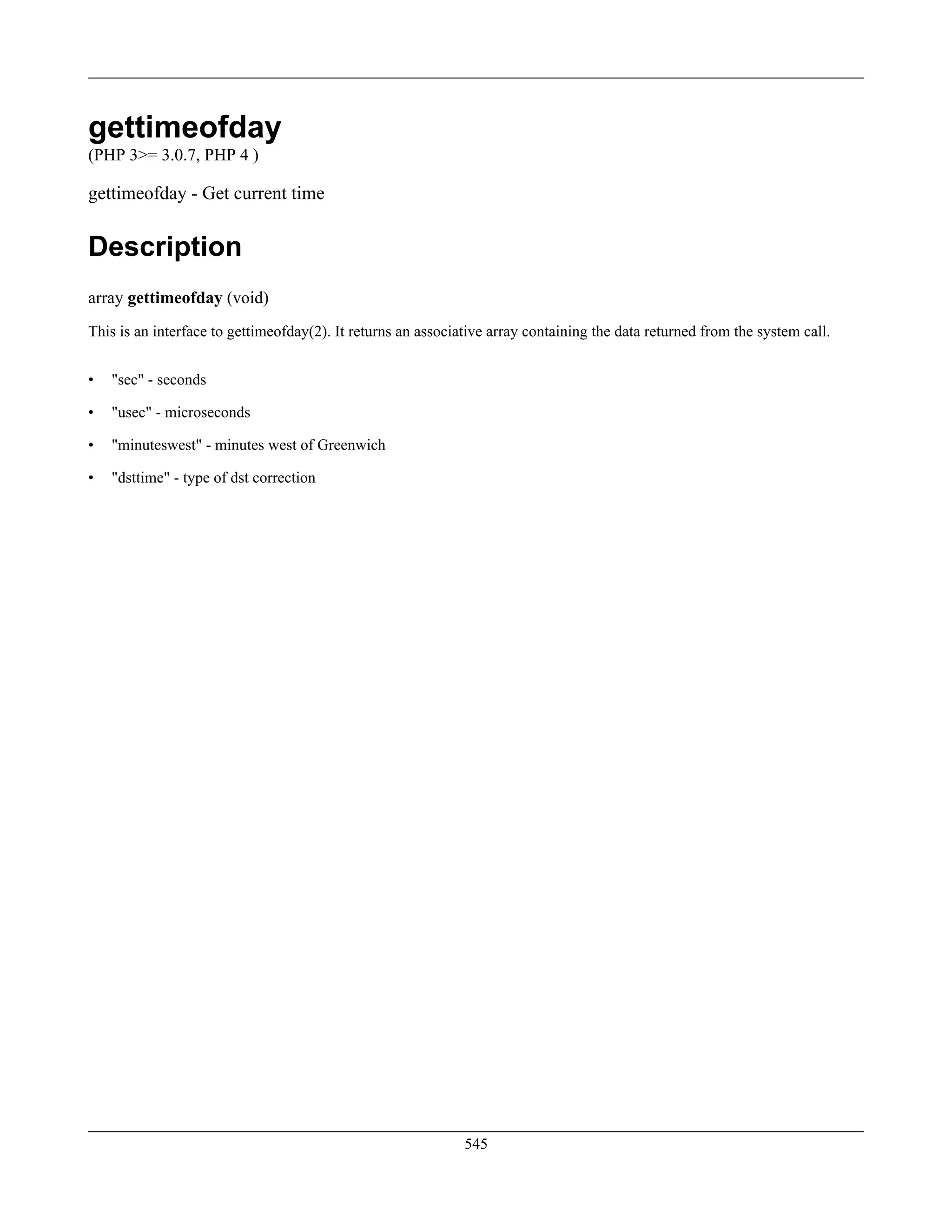gettimeofday
(PHP 3>= 3.0.7, PHP 4 )
gettimeofday - Get current time
Description
array gettimeofday (void)
This is an interface to gettimeofday(2). It returns an associative array containing the data returned from the system call.
• "sec" - seconds
• "usec" - microseconds
• "minuteswest" - minutes west of Greenwich
• "dsttime" - type of dst correction
545
 