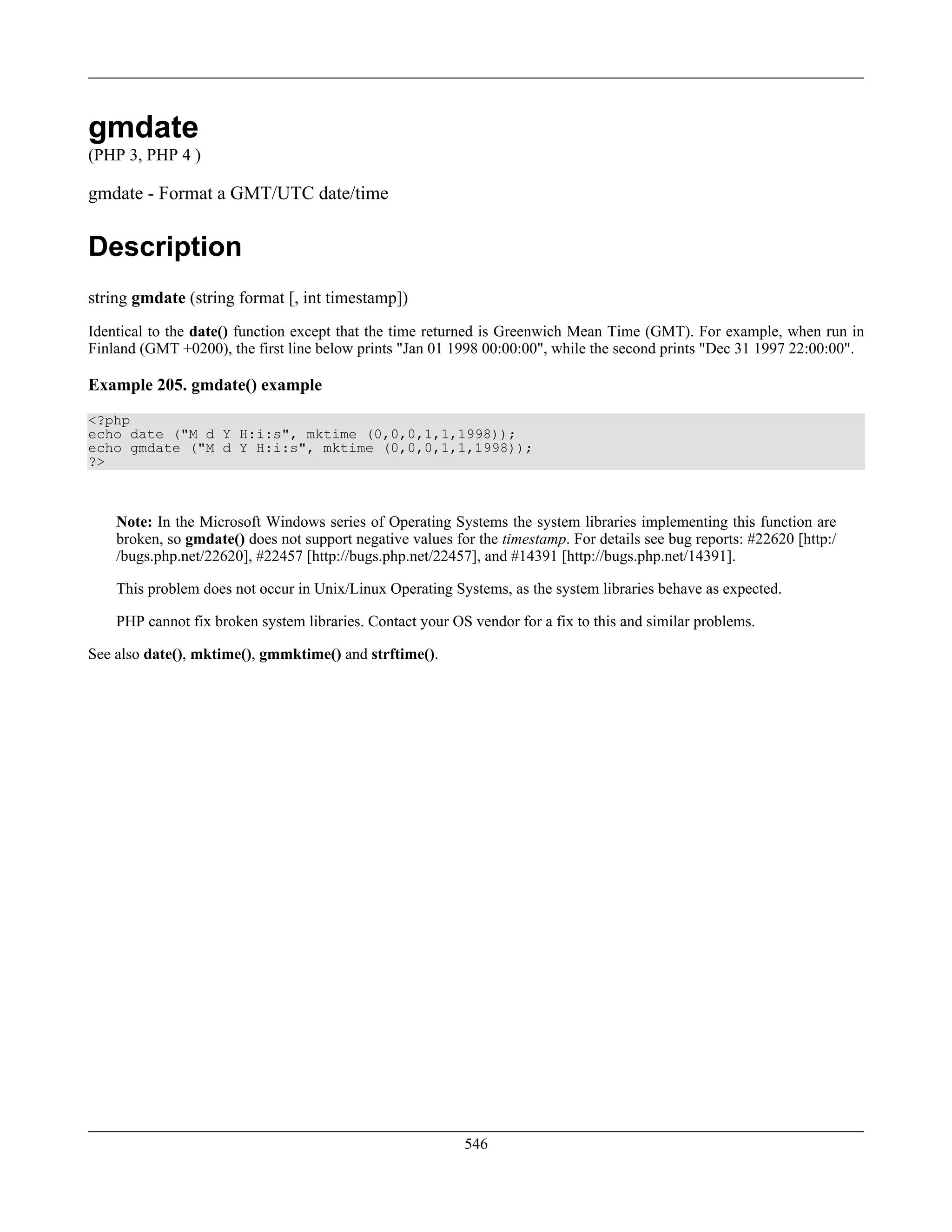 gmdate
(PHP 3, PHP 4 )
gmdate - Format a GMT/UTC date/time
Description
string gmdate (string format [, int timestamp])
Identical to the date() function except that the time returned is Greenwich Mean Time (GMT). For example, when run in
Finland (GMT +0200), the first line below prints "Jan 01 1998 00:00:00", while the second prints "Dec 31 1997 22:00:00".
Example 205. gmdate() example
<?php
echo date ("M d Y H:i:s", mktime (0,0,0,1,1,1998));
echo gmdate ("M d Y H:i:s", mktime (0,0,0,1,1,1998));
?>
Note: In the Microsoft Windows series of Operating Systems the system libraries implementing this function are
broken, so gmdate() does not support negative values for the timestamp. For details see bug reports: #22620 [http:/
/bugs.php.net/22620], #22457 [http://bugs.php.net/22457], and #14391 [http://bugs.php.net/14391].
This problem does not occur in Unix/Linux Operating Systems, as the system libraries behave as expected.
PHP cannot fix broken system libraries. Contact your OS vendor for a fix to this and similar problems.
See also date(), mktime(), gmmktime() and strftime().
546
 