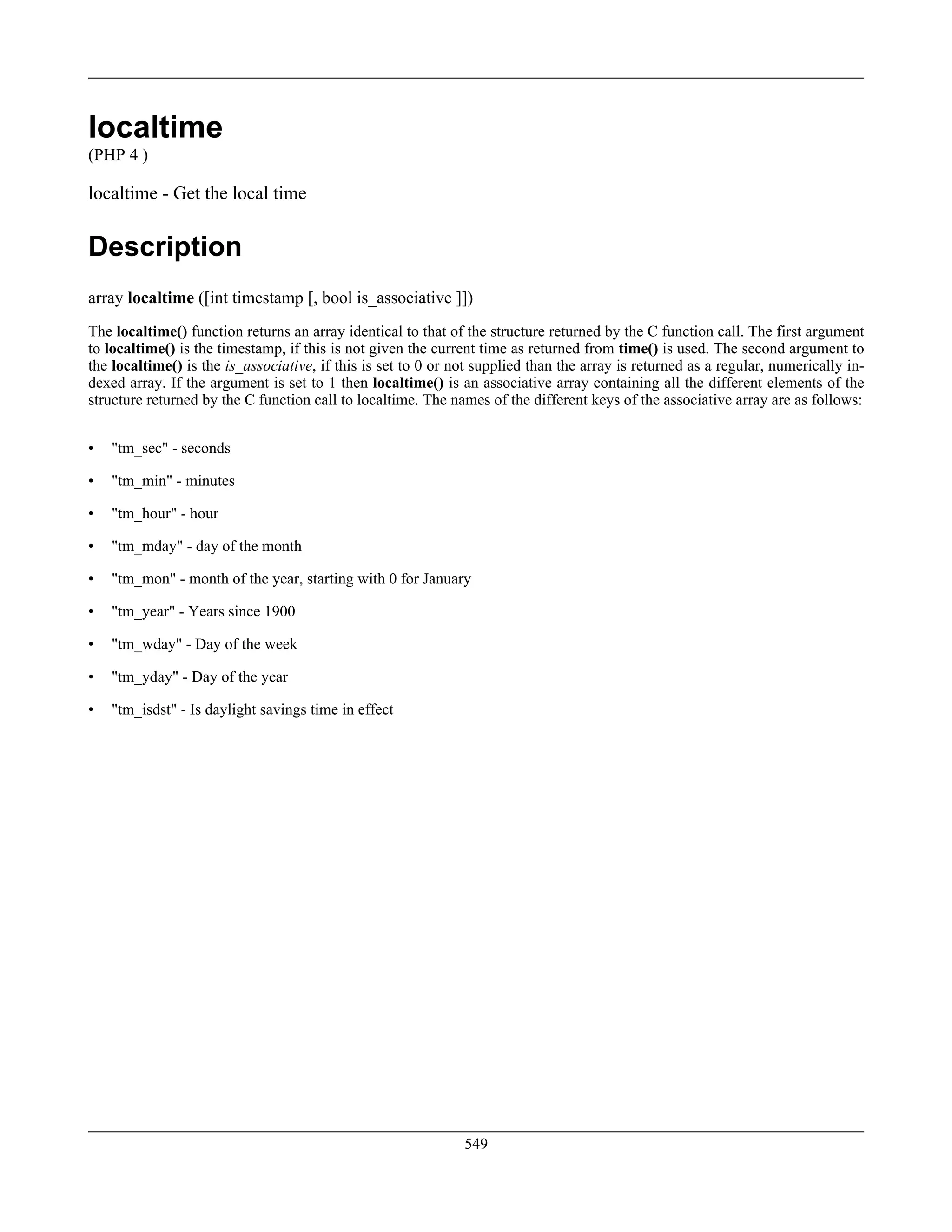 localtime
(PHP 4 )
localtime - Get the local time
Description
array localtime ([int timestamp [, bool is_associative ]])
The localtime() function returns an array identical to that of the structure returned by the C function call. The first argument
to localtime() is the timestamp, if this is not given the current time as returned from time() is used. The second argument to
the localtime() is the is_associative, if this is set to 0 or not supplied than the array is returned as a regular, numerically in-
dexed array. If the argument is set to 1 then localtime() is an associative array containing all the different elements of the
structure returned by the C function call to localtime. The names of the different keys of the associative array are as follows:
• "tm_sec" - seconds
• "tm_min" - minutes
• "tm_hour" - hour
• "tm_mday" - day of the month
• "tm_mon" - month of the year, starting with 0 for January
• "tm_year" - Years since 1900
• "tm_wday" - Day of the week
• "tm_yday" - Day of the year
• "tm_isdst" - Is daylight savings time in effect
549
 