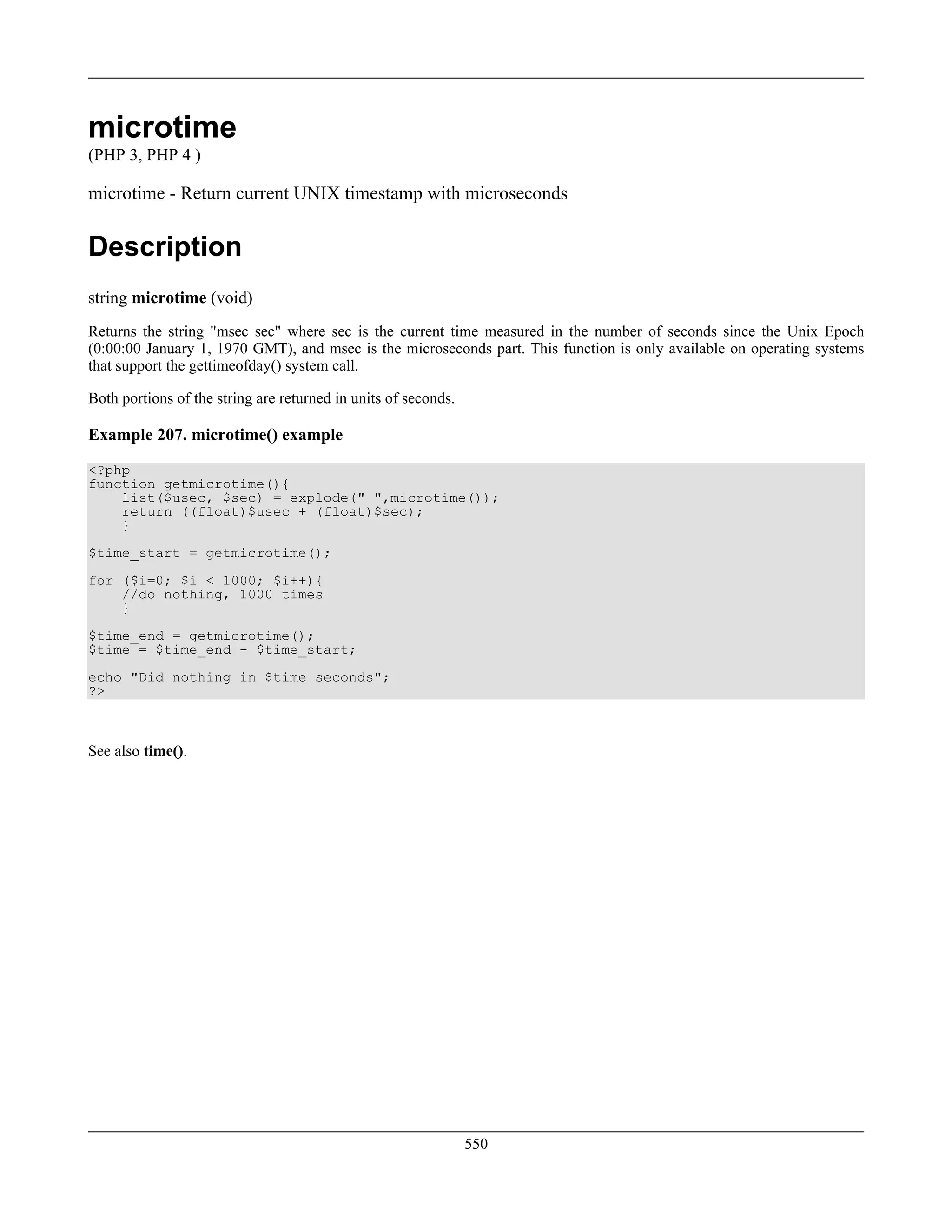 microtime
(PHP 3, PHP 4 )
microtime - Return current UNIX timestamp with microseconds
Description
string microtime (void)
Returns the string "msec sec" where sec is the current time measured in the number of seconds since the Unix Epoch
(0:00:00 January 1, 1970 GMT), and msec is the microseconds part. This function is only available on operating systems
that support the gettimeofday() system call.
Both portions of the string are returned in units of seconds.
Example 207. microtime() example
<?php
function getmicrotime(){
list($usec, $sec) = explode(" ",microtime());
return ((float)$usec + (float)$sec);
}
$time_start = getmicrotime();
for ($i=0; $i < 1000; $i++){
//do nothing, 1000 times
}
$time_end = getmicrotime();
$time = $time_end - $time_start;
echo "Did nothing in $time seconds";
?>
See also time().
550
 