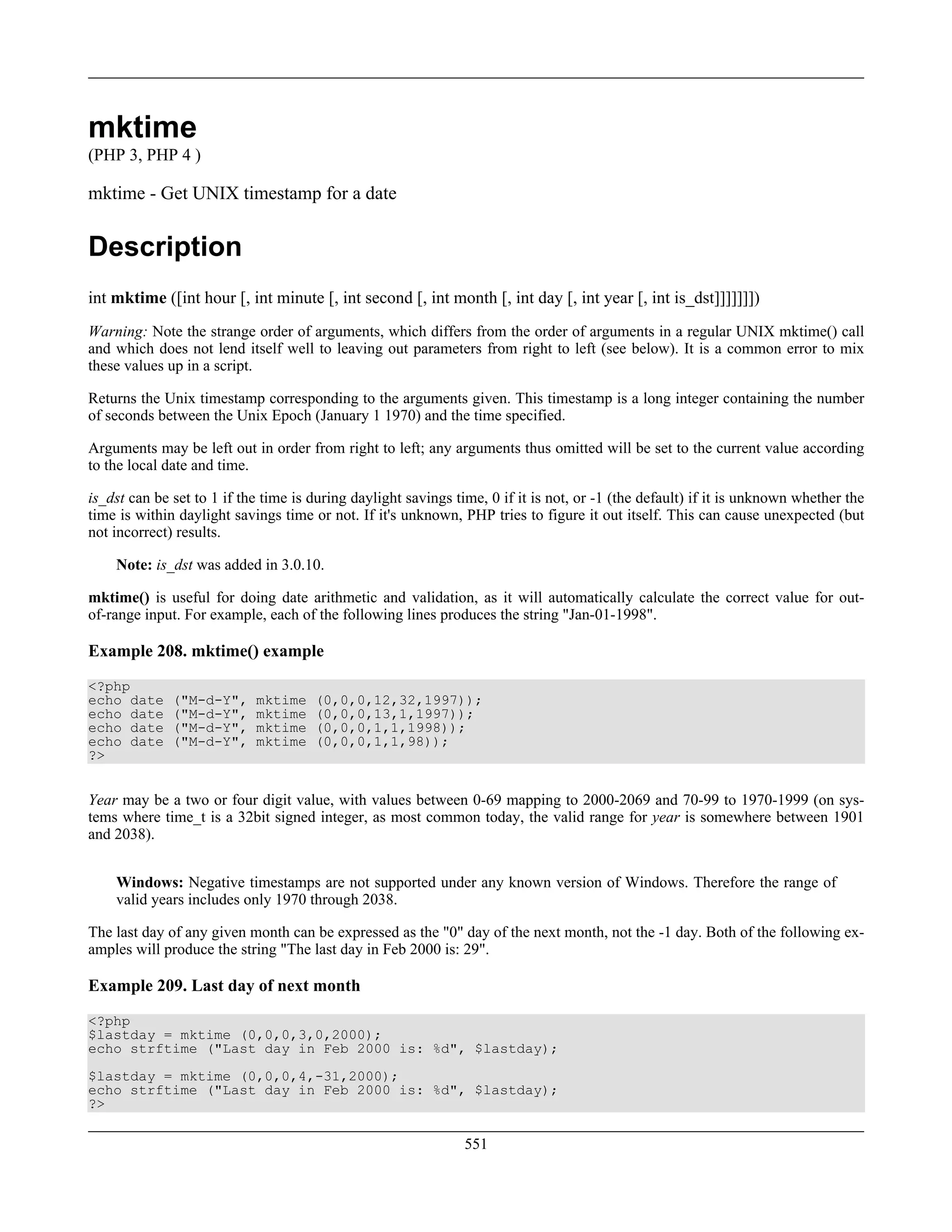mktime
(PHP 3, PHP 4 )
mktime - Get UNIX timestamp for a date
Description
int mktime ([int hour [, int minute [, int second [, int month [, int day [, int year [, int is_dst]]]]]]])
Warning: Note the strange order of arguments, which differs from the order of arguments in a regular UNIX mktime() call
and which does not lend itself well to leaving out parameters from right to left (see below). It is a common error to mix
these values up in a script.
Returns the Unix timestamp corresponding to the arguments given. This timestamp is a long integer containing the number
of seconds between the Unix Epoch (January 1 1970) and the time specified.
Arguments may be left out in order from right to left; any arguments thus omitted will be set to the current value according
to the local date and time.
is_dst can be set to 1 if the time is during daylight savings time, 0 if it is not, or -1 (the default) if it is unknown whether the
time is within daylight savings time or not. If it's unknown, PHP tries to figure it out itself. This can cause unexpected (but
not incorrect) results.
Note: is_dst was added in 3.0.10.
mktime() is useful for doing date arithmetic and validation, as it will automatically calculate the correct value for out-
of-range input. For example, each of the following lines produces the string "Jan-01-1998".
Example 208. mktime() example
<?php
echo date ("M-d-Y", mktime (0,0,0,12,32,1997));
echo date ("M-d-Y", mktime (0,0,0,13,1,1997));
echo date ("M-d-Y", mktime (0,0,0,1,1,1998));
echo date ("M-d-Y", mktime (0,0,0,1,1,98));
?>
Year may be a two or four digit value, with values between 0-69 mapping to 2000-2069 and 70-99 to 1970-1999 (on sys-
tems where time_t is a 32bit signed integer, as most common today, the valid range for year is somewhere between 1901
and 2038).
Windows: Negative timestamps are not supported under any known version of Windows. Therefore the range of
valid years includes only 1970 through 2038.
The last day of any given month can be expressed as the "0" day of the next month, not the -1 day. Both of the following ex-
amples will produce the string "The last day in Feb 2000 is: 29".
Example 209. Last day of next month
<?php
$lastday = mktime (0,0,0,3,0,2000);
echo strftime ("Last day in Feb 2000 is: %d", $lastday);
$lastday = mktime (0,0,0,4,-31,2000);
echo strftime ("Last day in Feb 2000 is: %d", $lastday);
?>
551
 