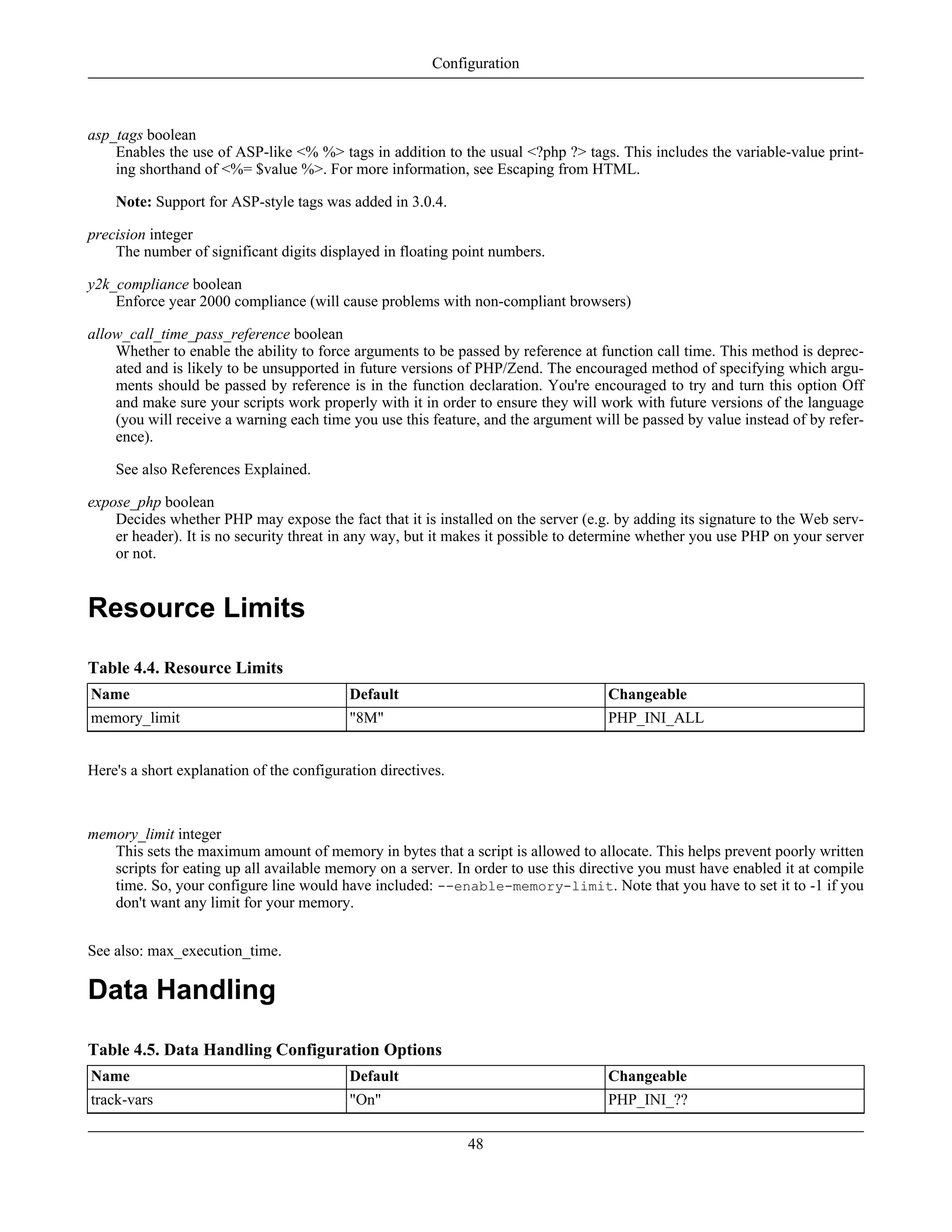 asp_tags boolean
Enables the use of ASP-like <% %> tags in addition to the usual <?php ?> tags. This includes the variable-value print-
ing shorthand of <%= $value %>. For more information, see Escaping from HTML.
Note: Support for ASP-style tags was added in 3.0.4.
precision integer
The number of significant digits displayed in floating point numbers.
y2k_compliance boolean
Enforce year 2000 compliance (will cause problems with non-compliant browsers)
allow_call_time_pass_reference boolean
Whether to enable the ability to force arguments to be passed by reference at function call time. This method is deprec-
ated and is likely to be unsupported in future versions of PHP/Zend. The encouraged method of specifying which argu-
ments should be passed by reference is in the function declaration. You're encouraged to try and turn this option Off
and make sure your scripts work properly with it in order to ensure they will work with future versions of the language
(you will receive a warning each time you use this feature, and the argument will be passed by value instead of by refer-
ence).
See also References Explained.
expose_php boolean
Decides whether PHP may expose the fact that it is installed on the server (e.g. by adding its signature to the Web serv-
er header). It is no security threat in any way, but it makes it possible to determine whether you use PHP on your server
or not.
Resource Limits
Table 4.4. Resource Limits
Name Default Changeable
memory_limit "8M" PHP_INI_ALL
Here's a short explanation of the configuration directives.
memory_limit integer
This sets the maximum amount of memory in bytes that a script is allowed to allocate. This helps prevent poorly written
scripts for eating up all available memory on a server. In order to use this directive you must have enabled it at compile
time. So, your configure line would have included: --enable-memory-limit. Note that you have to set it to -1 if you
don't want any limit for your memory.
See also: max_execution_time.
Data Handling
Table 4.5. Data Handling Configuration Options
Name Default Changeable
track-vars "On" PHP_INI_??
Configuration
48
 