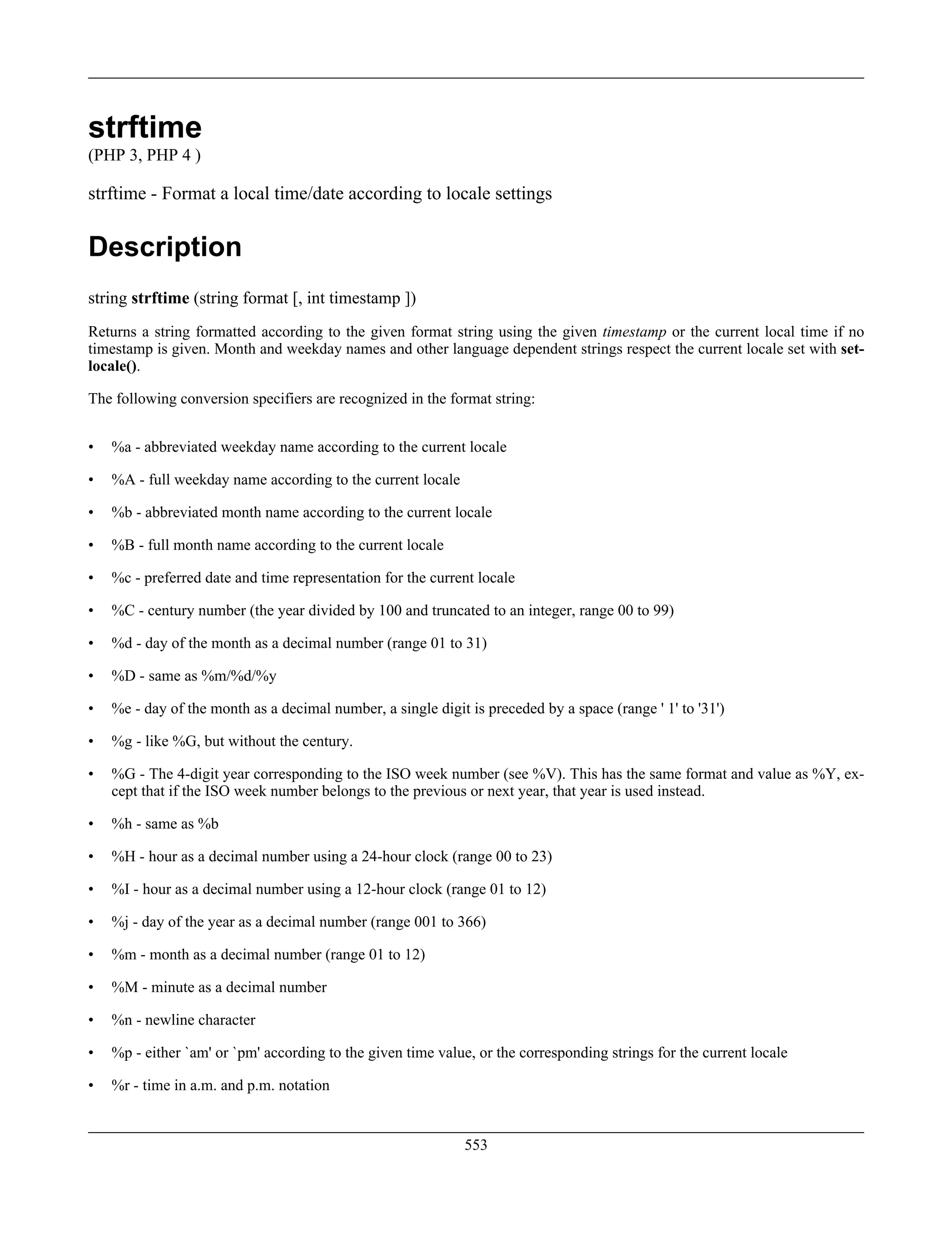 strftime
(PHP 3, PHP 4 )
strftime - Format a local time/date according to locale settings
Description
string strftime (string format [, int timestamp ])
Returns a string formatted according to the given format string using the given timestamp or the current local time if no
timestamp is given. Month and weekday names and other language dependent strings respect the current locale set with set-
locale().
The following conversion specifiers are recognized in the format string:
• %a - abbreviated weekday name according to the current locale
• %A - full weekday name according to the current locale
• %b - abbreviated month name according to the current locale
• %B - full month name according to the current locale
• %c - preferred date and time representation for the current locale
• %C - century number (the year divided by 100 and truncated to an integer, range 00 to 99)
• %d - day of the month as a decimal number (range 01 to 31)
• %D - same as %m/%d/%y
• %e - day of the month as a decimal number, a single digit is preceded by a space (range ' 1' to '31')
• %g - like %G, but without the century.
• %G - The 4-digit year corresponding to the ISO week number (see %V). This has the same format and value as %Y, ex-
cept that if the ISO week number belongs to the previous or next year, that year is used instead.
• %h - same as %b
• %H - hour as a decimal number using a 24-hour clock (range 00 to 23)
• %I - hour as a decimal number using a 12-hour clock (range 01 to 12)
• %j - day of the year as a decimal number (range 001 to 366)
• %m - month as a decimal number (range 01 to 12)
• %M - minute as a decimal number
• %n - newline character
• %p - either `am' or `pm' according to the given time value, or the corresponding strings for the current locale
• %r - time in a.m. and p.m. notation
553
 