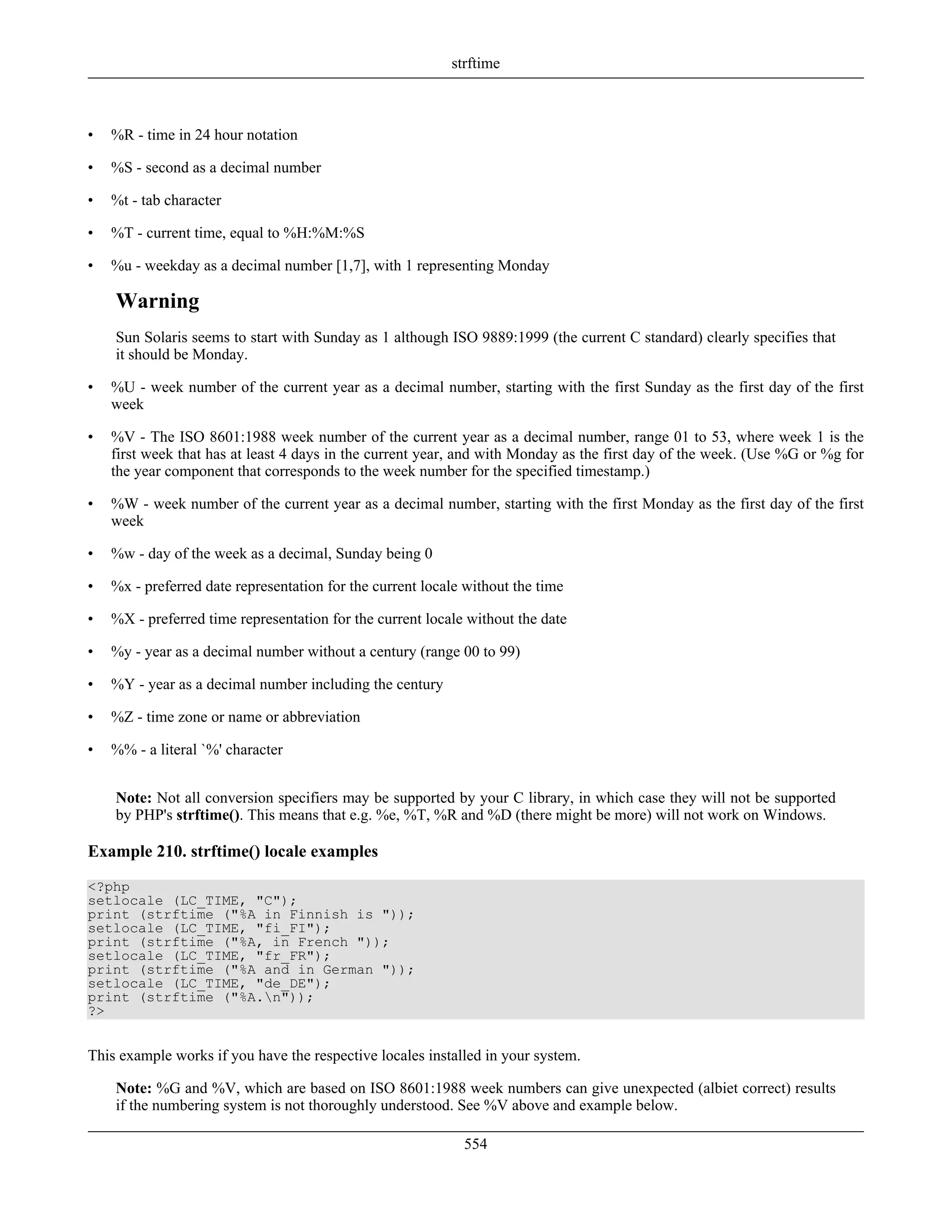 • %R - time in 24 hour notation
• %S - second as a decimal number
• %t - tab character
• %T - current time, equal to %H:%M:%S
• %u - weekday as a decimal number [1,7], with 1 representing Monday
Warning
Sun Solaris seems to start with Sunday as 1 although ISO 9889:1999 (the current C standard) clearly specifies that
it should be Monday.
• %U - week number of the current year as a decimal number, starting with the first Sunday as the first day of the first
week
• %V - The ISO 8601:1988 week number of the current year as a decimal number, range 01 to 53, where week 1 is the
first week that has at least 4 days in the current year, and with Monday as the first day of the week. (Use %G or %g for
the year component that corresponds to the week number for the specified timestamp.)
• %W - week number of the current year as a decimal number, starting with the first Monday as the first day of the first
week
• %w - day of the week as a decimal, Sunday being 0
• %x - preferred date representation for the current locale without the time
• %X - preferred time representation for the current locale without the date
• %y - year as a decimal number without a century (range 00 to 99)
• %Y - year as a decimal number including the century
• %Z - time zone or name or abbreviation
• %% - a literal `%' character
Note: Not all conversion specifiers may be supported by your C library, in which case they will not be supported
by PHP's strftime(). This means that e.g. %e, %T, %R and %D (there might be more) will not work on Windows.
Example 210. strftime() locale examples
<?php
setlocale (LC_TIME, "C");
print (strftime ("%A in Finnish is "));
setlocale (LC_TIME, "fi_FI");
print (strftime ("%A, in French "));
setlocale (LC_TIME, "fr_FR");
print (strftime ("%A and in German "));
setlocale (LC_TIME, "de_DE");
print (strftime ("%A.n"));
?>
This example works if you have the respective locales installed in your system.
Note: %G and %V, which are based on ISO 8601:1988 week numbers can give unexpected (albiet correct) results
if the numbering system is not thoroughly understood. See %V above and example below.
strftime
554
 