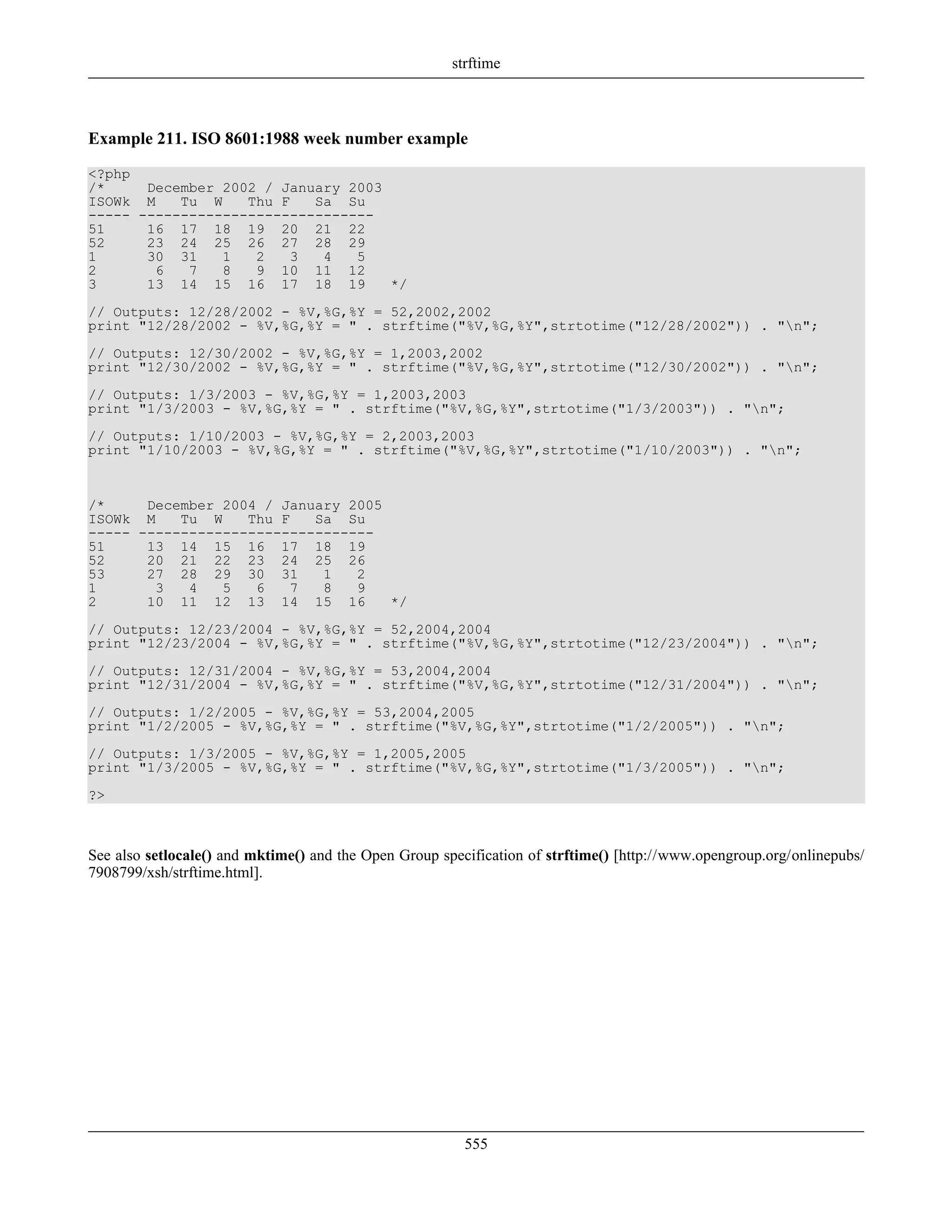 Example 211. ISO 8601:1988 week number example
<?php
/* December 2002 / January 2003
ISOWk M Tu W Thu F Sa Su
----- ----------------------------
51 16 17 18 19 20 21 22
52 23 24 25 26 27 28 29
1 30 31 1 2 3 4 5
2 6 7 8 9 10 11 12
3 13 14 15 16 17 18 19 */
// Outputs: 12/28/2002 - %V,%G,%Y = 52,2002,2002
print "12/28/2002 - %V,%G,%Y = " . strftime("%V,%G,%Y",strtotime("12/28/2002")) . "n";
// Outputs: 12/30/2002 - %V,%G,%Y = 1,2003,2002
print "12/30/2002 - %V,%G,%Y = " . strftime("%V,%G,%Y",strtotime("12/30/2002")) . "n";
// Outputs: 1/3/2003 - %V,%G,%Y = 1,2003,2003
print "1/3/2003 - %V,%G,%Y = " . strftime("%V,%G,%Y",strtotime("1/3/2003")) . "n";
// Outputs: 1/10/2003 - %V,%G,%Y = 2,2003,2003
print "1/10/2003 - %V,%G,%Y = " . strftime("%V,%G,%Y",strtotime("1/10/2003")) . "n";
/* December 2004 / January 2005
ISOWk M Tu W Thu F Sa Su
----- ----------------------------
51 13 14 15 16 17 18 19
52 20 21 22 23 24 25 26
53 27 28 29 30 31 1 2
1 3 4 5 6 7 8 9
2 10 11 12 13 14 15 16 */
// Outputs: 12/23/2004 - %V,%G,%Y = 52,2004,2004
print "12/23/2004 - %V,%G,%Y = " . strftime("%V,%G,%Y",strtotime("12/23/2004")) . "n";
// Outputs: 12/31/2004 - %V,%G,%Y = 53,2004,2004
print "12/31/2004 - %V,%G,%Y = " . strftime("%V,%G,%Y",strtotime("12/31/2004")) . "n";
// Outputs: 1/2/2005 - %V,%G,%Y = 53,2004,2005
print "1/2/2005 - %V,%G,%Y = " . strftime("%V,%G,%Y",strtotime("1/2/2005")) . "n";
// Outputs: 1/3/2005 - %V,%G,%Y = 1,2005,2005
print "1/3/2005 - %V,%G,%Y = " . strftime("%V,%G,%Y",strtotime("1/3/2005")) . "n";
?>
See also setlocale() and mktime() and the Open Group specification of strftime() [http://www.opengroup.org/onlinepubs/
7908799/xsh/strftime.html].
strftime
555
 