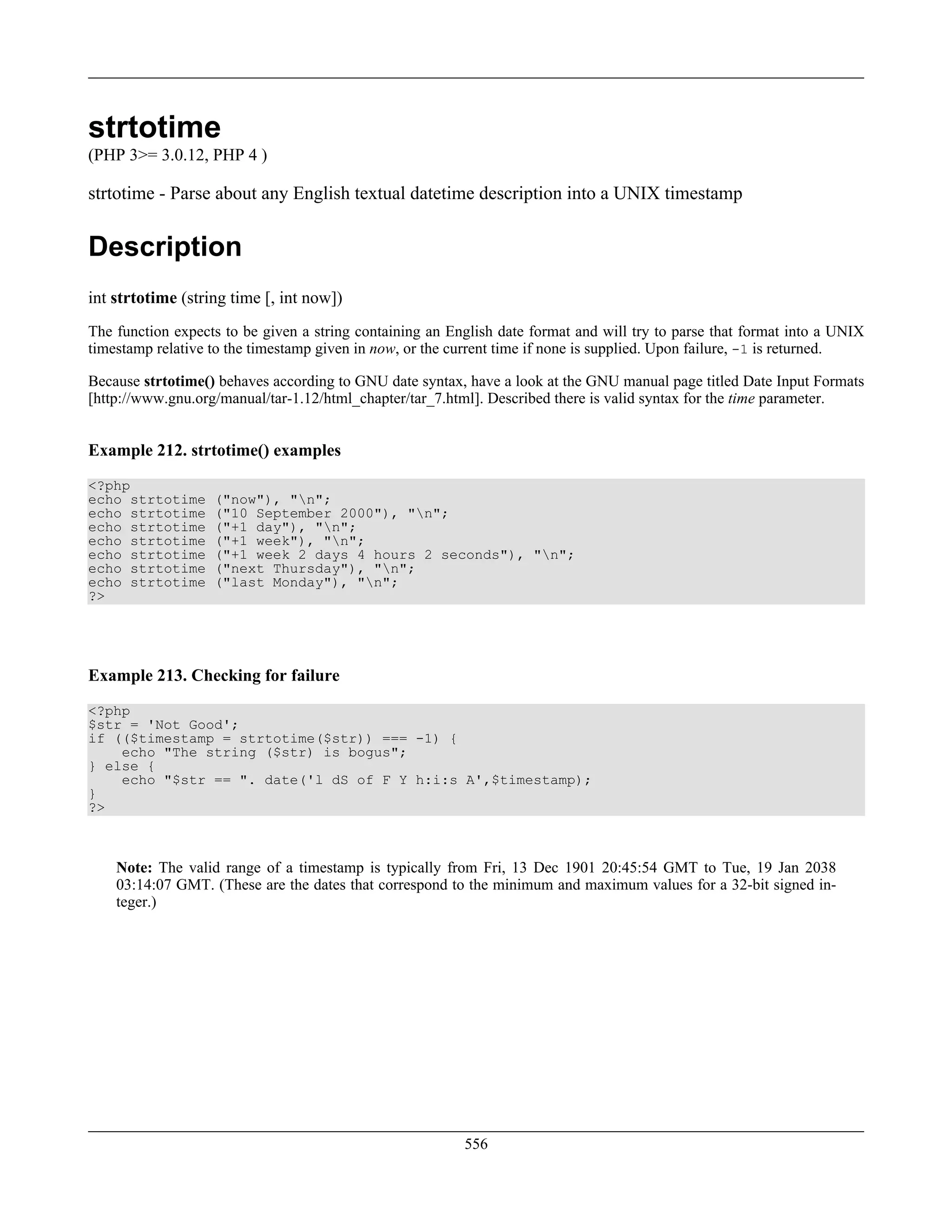 strtotime
(PHP 3>= 3.0.12, PHP 4 )
strtotime - Parse about any English textual datetime description into a UNIX timestamp
Description
int strtotime (string time [, int now])
The function expects to be given a string containing an English date format and will try to parse that format into a UNIX
timestamp relative to the timestamp given in now, or the current time if none is supplied. Upon failure, -1 is returned.
Because strtotime() behaves according to GNU date syntax, have a look at the GNU manual page titled Date Input Formats
[http://www.gnu.org/manual/tar-1.12/html_chapter/tar_7.html]. Described there is valid syntax for the time parameter.
Example 212. strtotime() examples
<?php
echo strtotime ("now"), "n";
echo strtotime ("10 September 2000"), "n";
echo strtotime ("+1 day"), "n";
echo strtotime ("+1 week"), "n";
echo strtotime ("+1 week 2 days 4 hours 2 seconds"), "n";
echo strtotime ("next Thursday"), "n";
echo strtotime ("last Monday"), "n";
?>
Example 213. Checking for failure
<?php
$str = 'Not Good';
if (($timestamp = strtotime($str)) === -1) {
echo "The string ($str) is bogus";
} else {
echo "$str == ". date('l dS of F Y h:i:s A',$timestamp);
}
?>
Note: The valid range of a timestamp is typically from Fri, 13 Dec 1901 20:45:54 GMT to Tue, 19 Jan 2038
03:14:07 GMT. (These are the dates that correspond to the minimum and maximum values for a 32-bit signed in-
teger.)
556
 