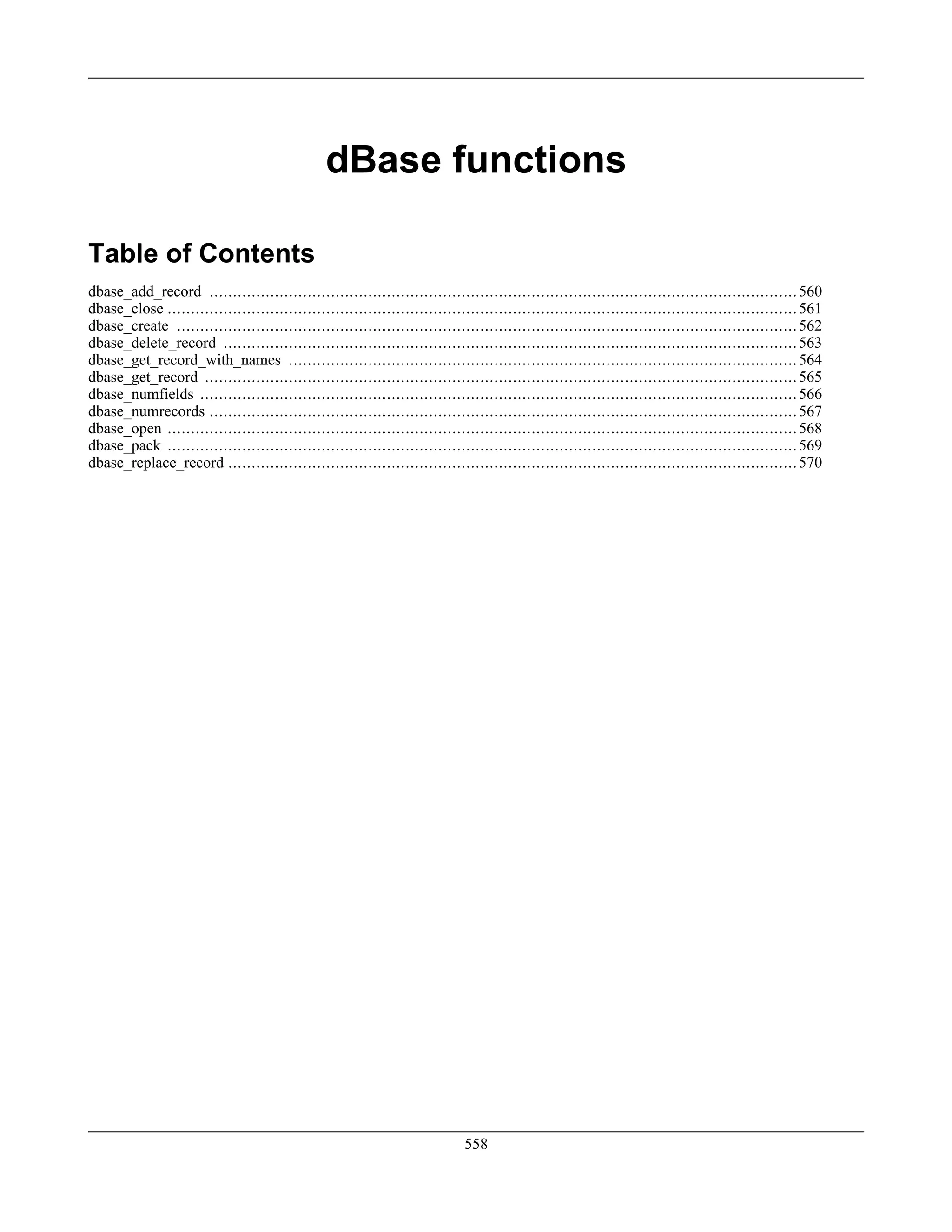 dBase functions
Table of Contents
dbase_add_record ..............................................................................................................................560
dbase_close .......................................................................................................................................561
dbase_create .....................................................................................................................................562
dbase_delete_record ...........................................................................................................................563
dbase_get_record_with_names .............................................................................................................564
dbase_get_record ...............................................................................................................................565
dbase_numfields ................................................................................................................................566
dbase_numrecords ..............................................................................................................................567
dbase_open .......................................................................................................................................568
dbase_pack .......................................................................................................................................569
dbase_replace_record ..........................................................................................................................570
558
 