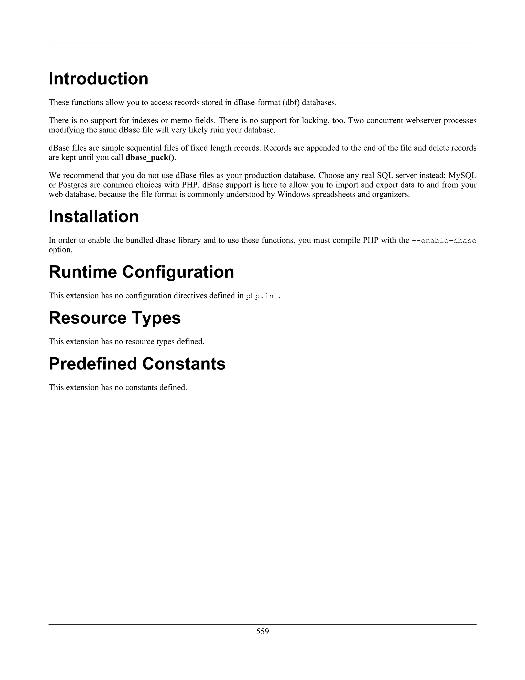 Introduction
These functions allow you to access records stored in dBase-format (dbf) databases.
There is no support for indexes or memo fields. There is no support for locking, too. Two concurrent webserver processes
modifying the same dBase file will very likely ruin your database.
dBase files are simple sequential files of fixed length records. Records are appended to the end of the file and delete records
are kept until you call dbase_pack().
We recommend that you do not use dBase files as your production database. Choose any real SQL server instead; MySQL
or Postgres are common choices with PHP. dBase support is here to allow you to import and export data to and from your
web database, because the file format is commonly understood by Windows spreadsheets and organizers.
Installation
In order to enable the bundled dbase library and to use these functions, you must compile PHP with the --enable-dbase
option.
Runtime Configuration
This extension has no configuration directives defined in php.ini.
Resource Types
This extension has no resource types defined.
Predefined Constants
This extension has no constants defined.
559
 