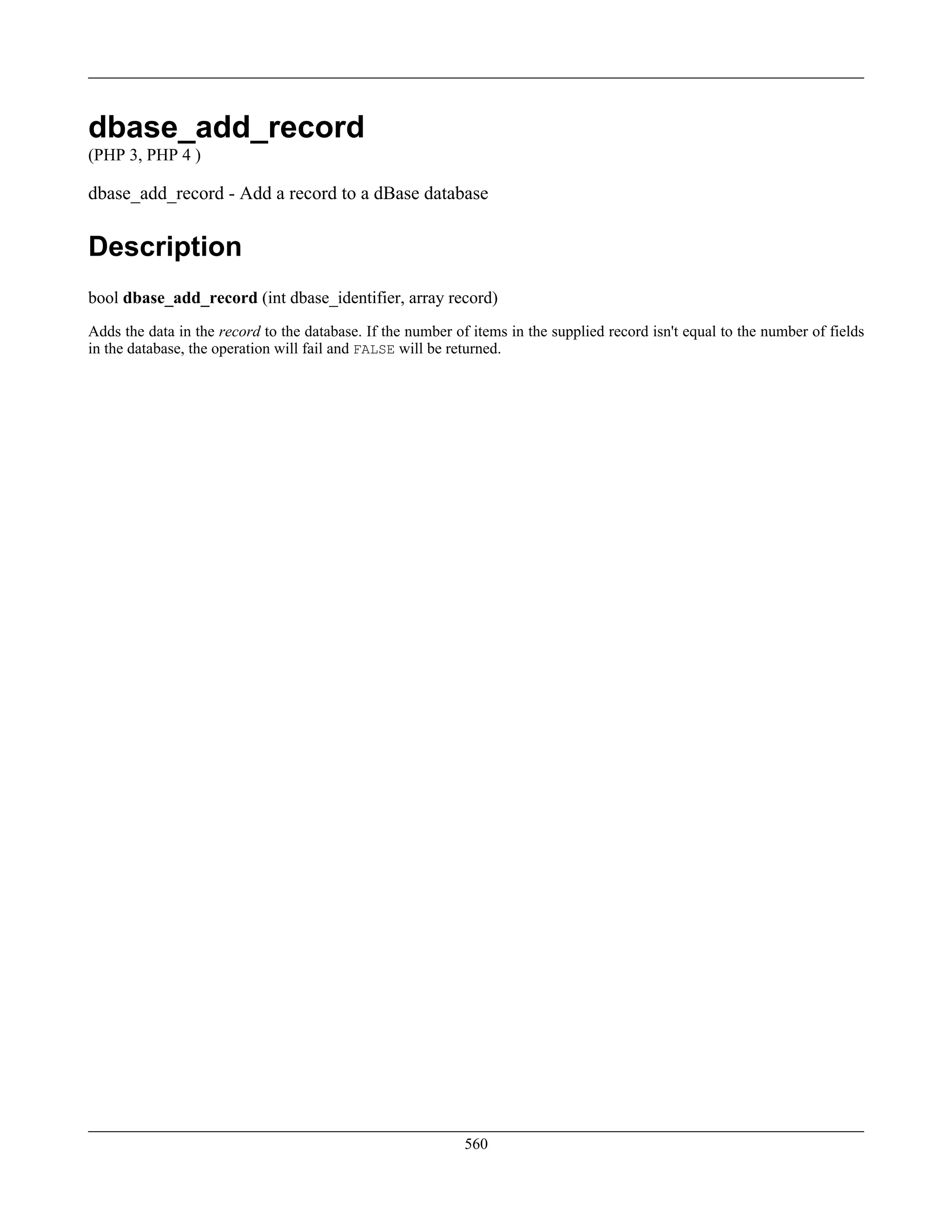 dbase_add_record
(PHP 3, PHP 4 )
dbase_add_record - Add a record to a dBase database
Description
bool dbase_add_record (int dbase_identifier, array record)
Adds the data in the record to the database. If the number of items in the supplied record isn't equal to the number of fields
in the database, the operation will fail and FALSE will be returned.
560
 