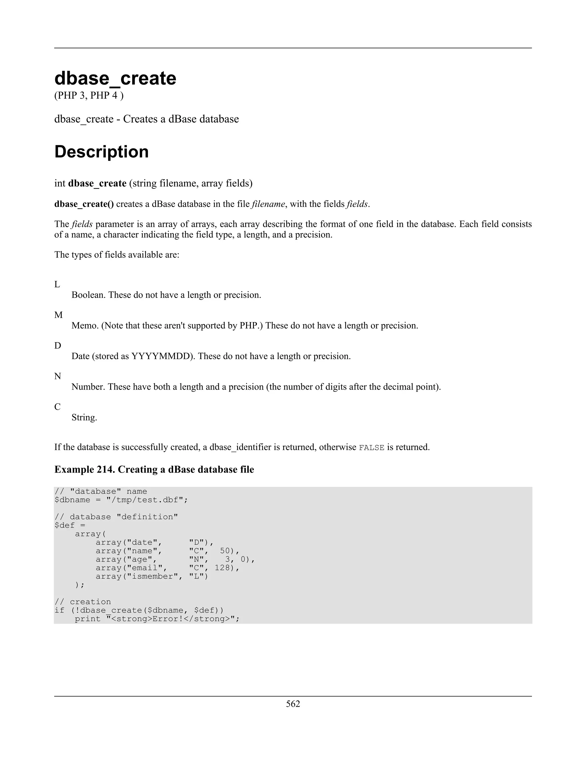 dbase_create
(PHP 3, PHP 4 )
dbase_create - Creates a dBase database
Description
int dbase_create (string filename, array fields)
dbase_create() creates a dBase database in the file filename, with the fields fields.
The fields parameter is an array of arrays, each array describing the format of one field in the database. Each field consists
of a name, a character indicating the field type, a length, and a precision.
The types of fields available are:
L
Boolean. These do not have a length or precision.
M
Memo. (Note that these aren't supported by PHP.) These do not have a length or precision.
D
Date (stored as YYYYMMDD). These do not have a length or precision.
N
Number. These have both a length and a precision (the number of digits after the decimal point).
C
String.
If the database is successfully created, a dbase_identifier is returned, otherwise FALSE is returned.
Example 214. Creating a dBase database file
// "database" name
$dbname = "/tmp/test.dbf";
// database "definition"
$def =
array(
array("date", "D"),
array("name", "C", 50),
array("age", "N", 3, 0),
array("email", "C", 128),
array("ismember", "L")
);
// creation
if (!dbase_create($dbname, $def))
print "<strong>Error!</strong>";
562
 