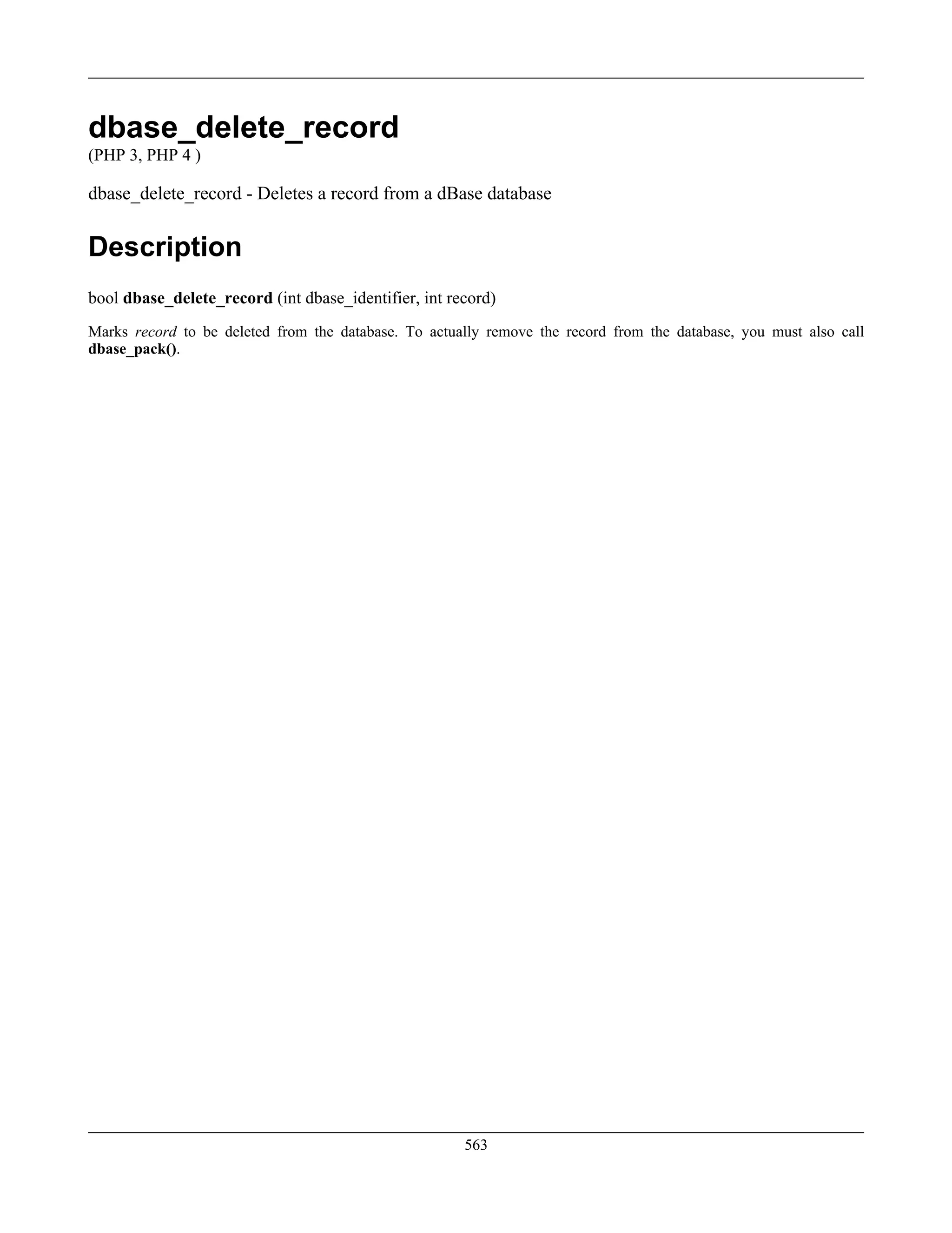 dbase_delete_record
(PHP 3, PHP 4 )
dbase_delete_record - Deletes a record from a dBase database
Description
bool dbase_delete_record (int dbase_identifier, int record)
Marks record to be deleted from the database. To actually remove the record from the database, you must also call
dbase_pack().
563
 