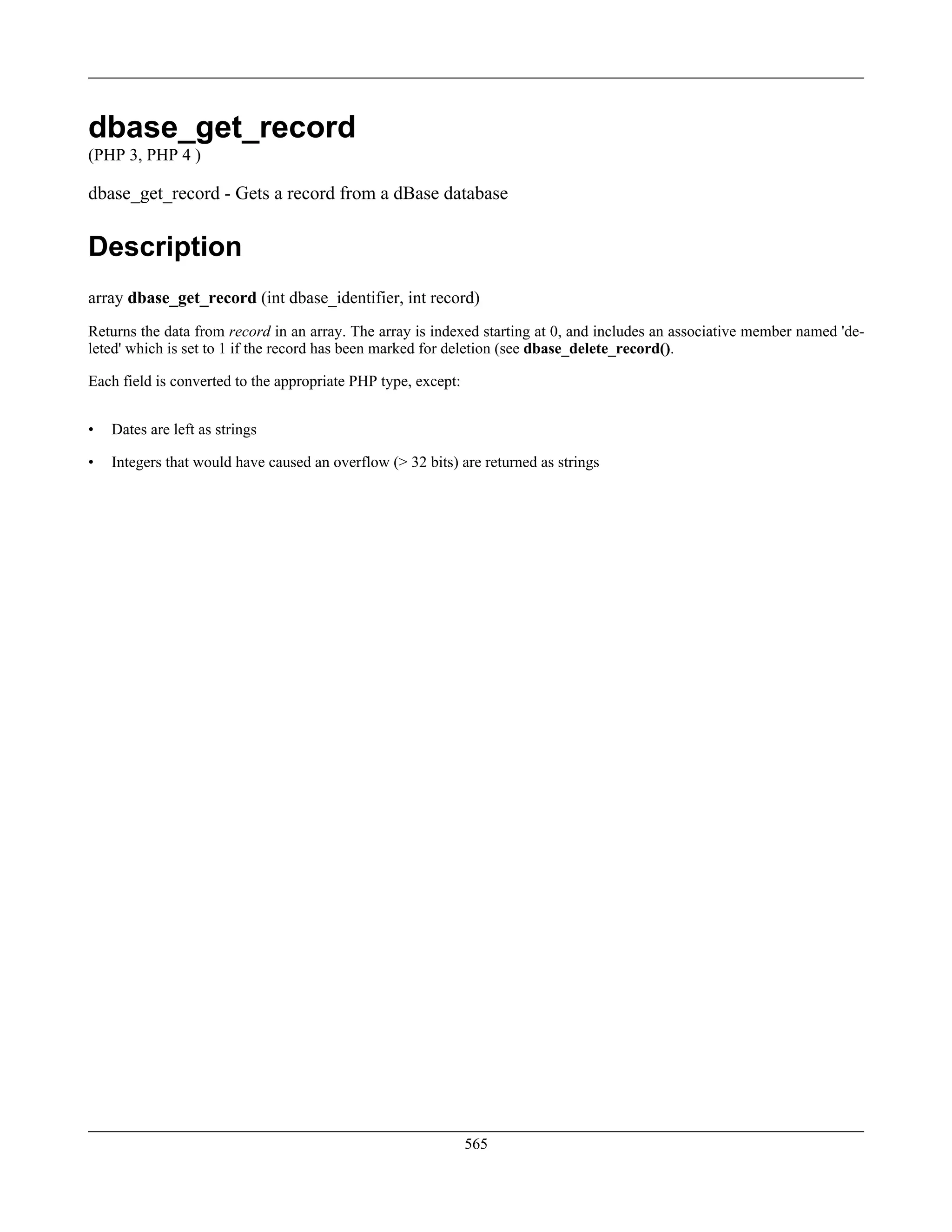 dbase_get_record
(PHP 3, PHP 4 )
dbase_get_record - Gets a record from a dBase database
Description
array dbase_get_record (int dbase_identifier, int record)
Returns the data from record in an array. The array is indexed starting at 0, and includes an associative member named 'de-
leted' which is set to 1 if the record has been marked for deletion (see dbase_delete_record().
Each field is converted to the appropriate PHP type, except:
• Dates are left as strings
• Integers that would have caused an overflow (> 32 bits) are returned as strings
565
 