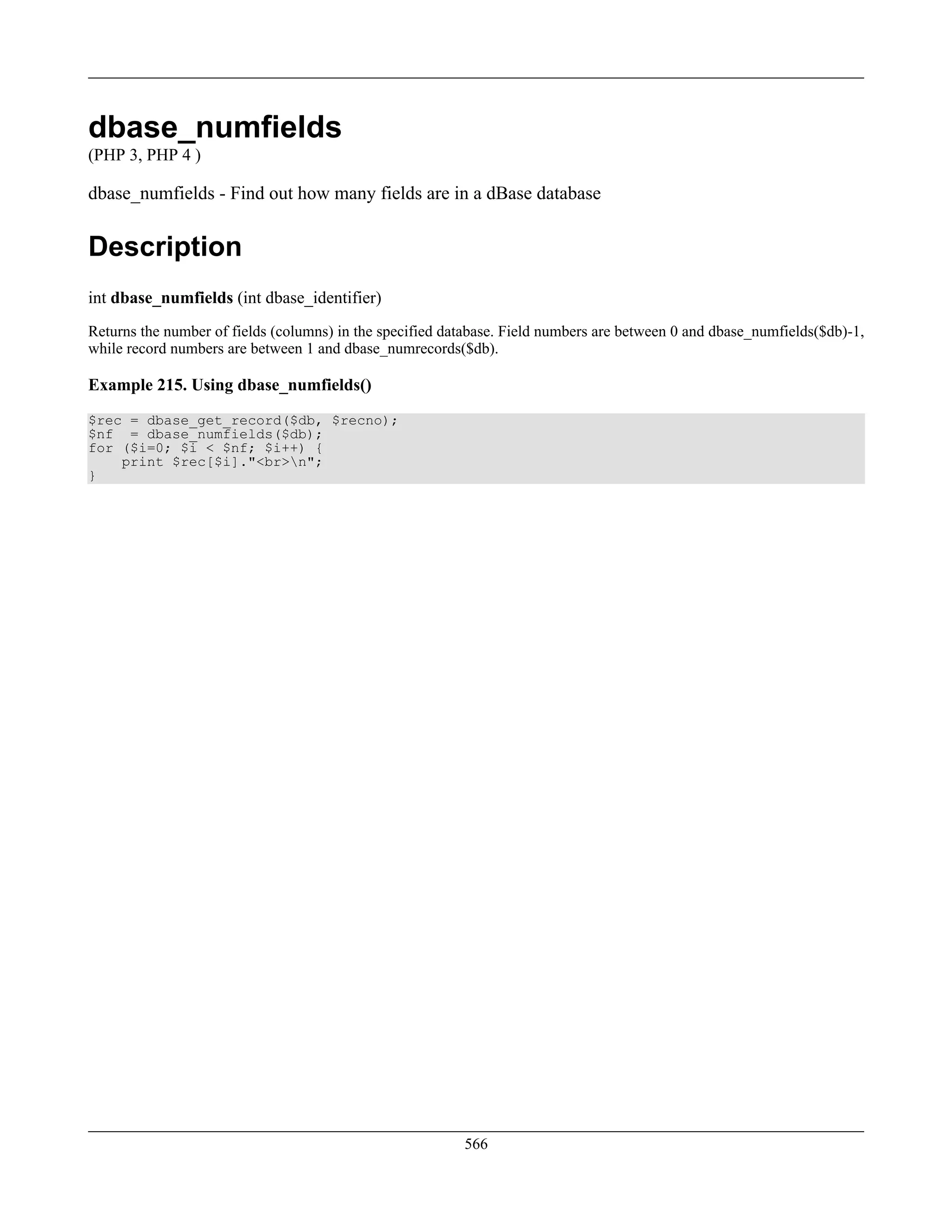 dbase_numfields
(PHP 3, PHP 4 )
dbase_numfields - Find out how many fields are in a dBase database
Description
int dbase_numfields (int dbase_identifier)
Returns the number of fields (columns) in the specified database. Field numbers are between 0 and dbase_numfields($db)-1,
while record numbers are between 1 and dbase_numrecords($db).
Example 215. Using dbase_numfields()
$rec = dbase_get_record($db, $recno);
$nf = dbase_numfields($db);
for ($i=0; $i < $nf; $i++) {
print $rec[$i]."<br>n";
}
566
 