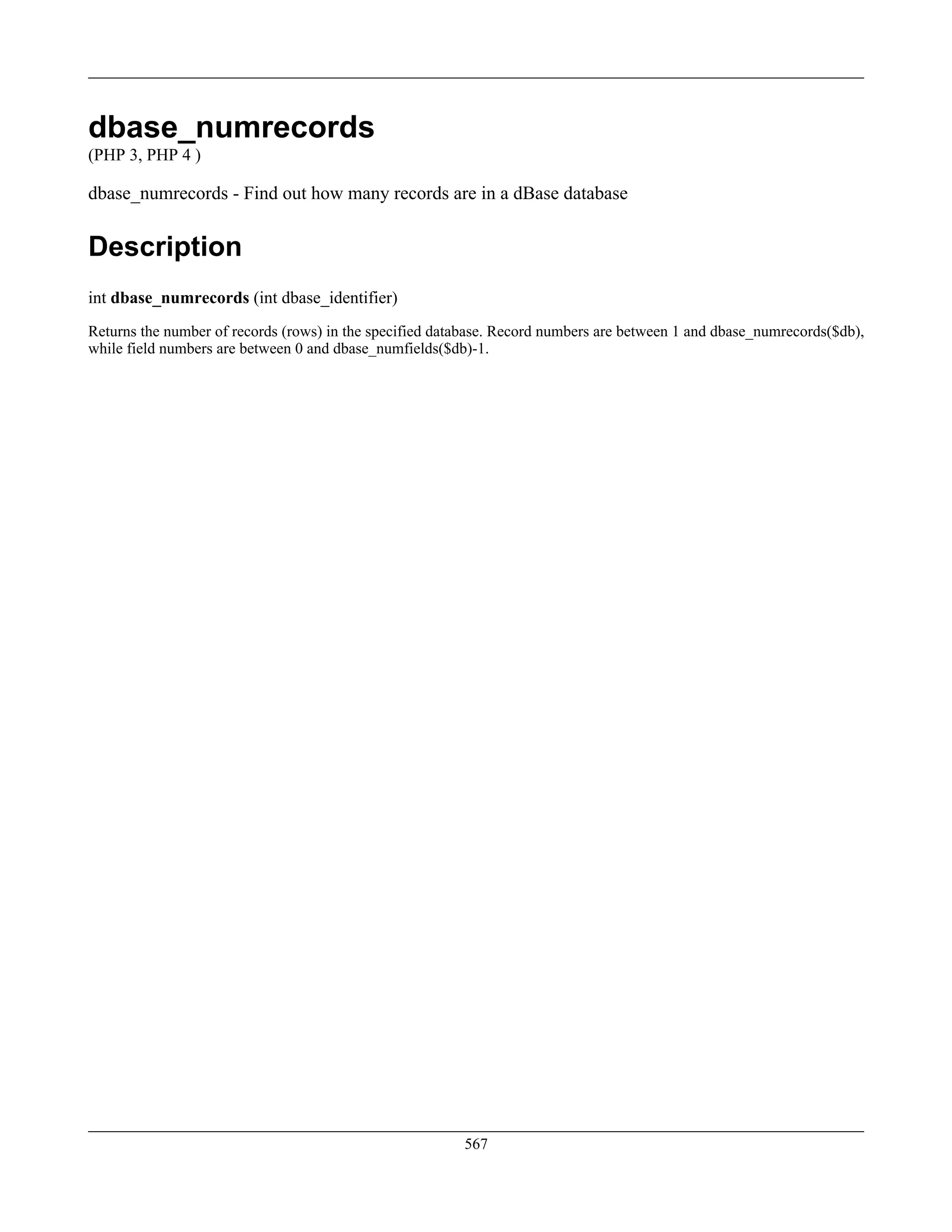 dbase_numrecords
(PHP 3, PHP 4 )
dbase_numrecords - Find out how many records are in a dBase database
Description
int dbase_numrecords (int dbase_identifier)
Returns the number of records (rows) in the specified database. Record numbers are between 1 and dbase_numrecords($db),
while field numbers are between 0 and dbase_numfields($db)-1.
567
 