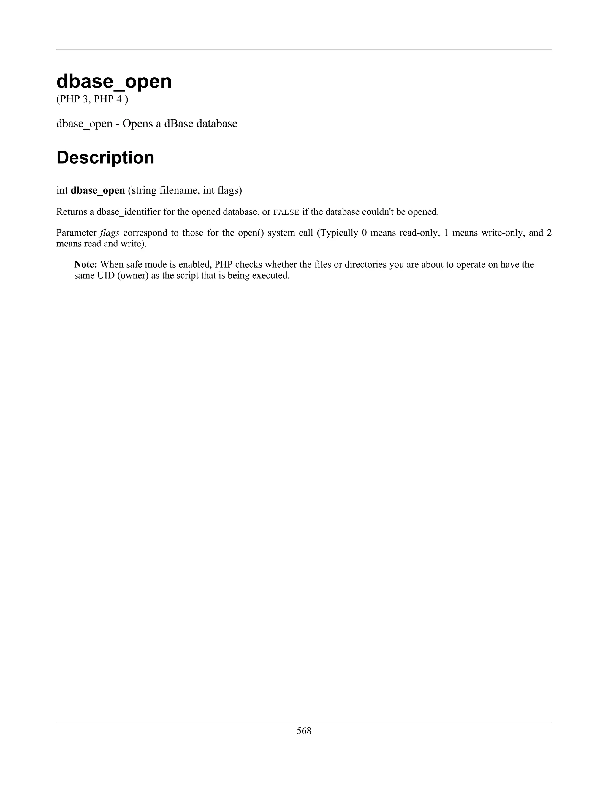 dbase_open
(PHP 3, PHP 4 )
dbase_open - Opens a dBase database
Description
int dbase_open (string filename, int flags)
Returns a dbase_identifier for the opened database, or FALSE if the database couldn't be opened.
Parameter flags correspond to those for the open() system call (Typically 0 means read-only, 1 means write-only, and 2
means read and write).
Note: When safe mode is enabled, PHP checks whether the files or directories you are about to operate on have the
same UID (owner) as the script that is being executed.
568
 