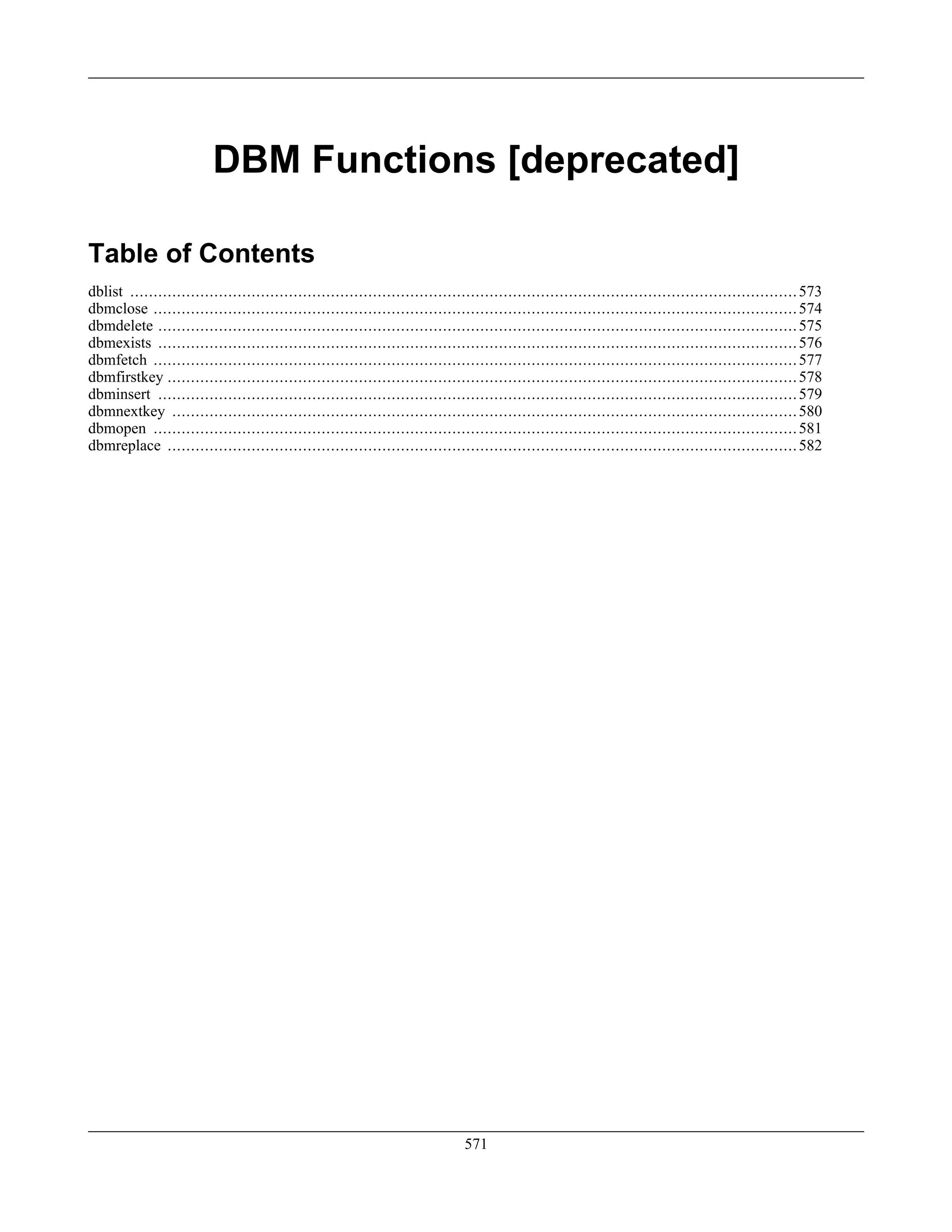 DBM Functions [deprecated]
Table of Contents
dblist ...............................................................................................................................................573
dbmclose ..........................................................................................................................................574
dbmdelete .........................................................................................................................................575
dbmexists .........................................................................................................................................576
dbmfetch ..........................................................................................................................................577
dbmfirstkey .......................................................................................................................................578
dbminsert .........................................................................................................................................579
dbmnextkey ......................................................................................................................................580
dbmopen ..........................................................................................................................................581
dbmreplace .......................................................................................................................................582
571
 